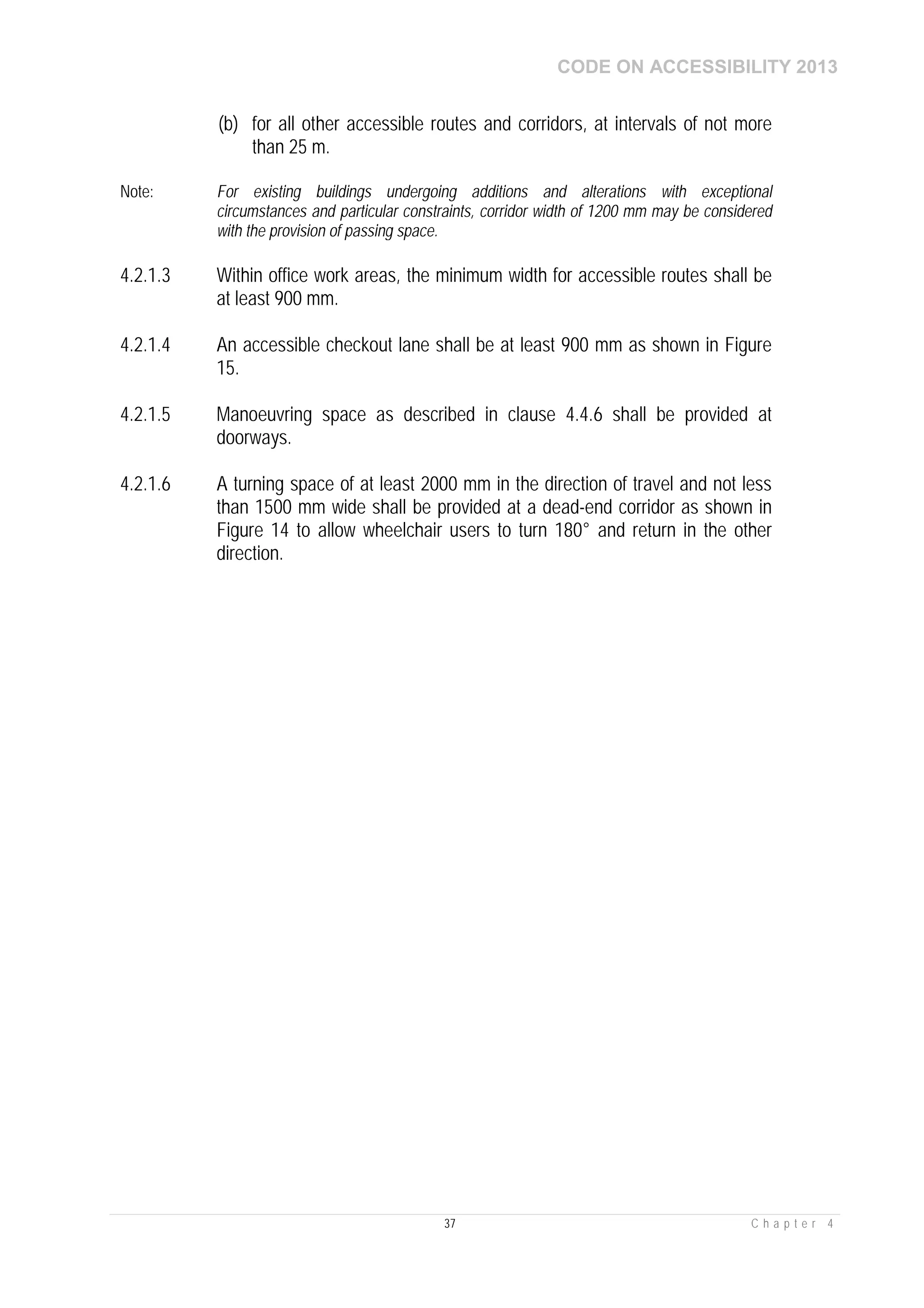 CODE ON ACCESSIBILITY 2013
37 C h a p t e r 4
(b) for all other accessible routes and corridors, at intervals of not more
than 25 m.
Note: For existing buildings undergoing additions and alterations with exceptional
circumstances and particular constraints, corridor width of 1200 mm may be considered
with the provision of passing space.
4.2.1.3 Within office work areas, the minimum width for accessible routes shall be
at least 900 mm.
4.2.1.4 An accessible checkout lane shall be at least 900 mm as shown in Figure
15.
4.2.1.5 Manoeuvring space as described in clause 4.4.6 shall be provided at
doorways.
4.2.1.6 A turning space of at least 2000 mm in the direction of travel and not less
than 1500 mm wide shall be provided at a dead-end corridor as shown in
Figure 14 to allow wheelchair users to turn 180° and return in the other
direction.
 