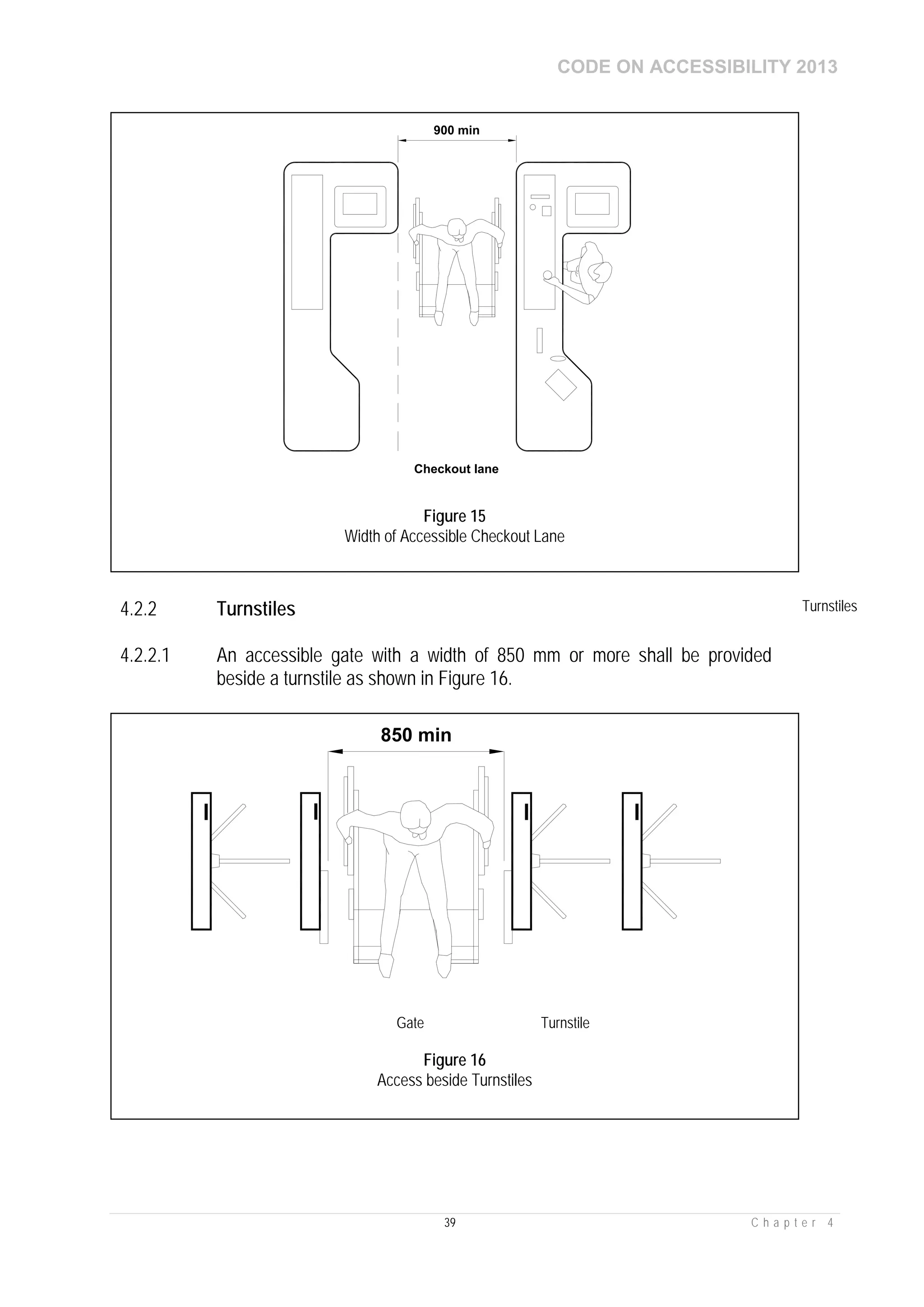 CODE ON ACCESSIBILITY 2013
39 C h a p t e r 4
4.2.2 Turnstiles Turnstiles
4.2.2.1 An accessible gate with a width of 850 mm or more shall be provided
beside a turnstile as shown in Figure 16.
900 min
Checkout lane
Figure 15
Width of Accessible Checkout Lane
850 min
Gate Turnstile
Figure 16
Access beside Turnstiles
 
