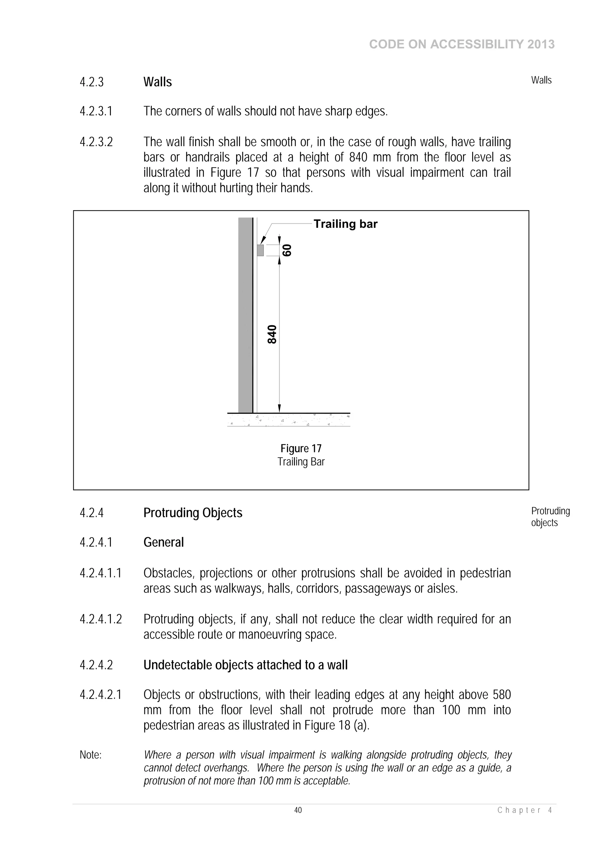 CODE ON ACCESSIBILITY 2013
40 C h a p t e r 4
4.2.3 Walls Walls
4.2.3.1 The corners of walls should not have sharp edges.
4.2.3.2 The wall finish shall be smooth or, in the case of rough walls, have trailing
bars or handrails placed at a height of 840 mm from the floor level as
illustrated in Figure 17 so that persons with visual impairment can trail
along it without hurting their hands.
4.2.4 Protruding Objects Protruding
objects
4.2.4.1 General
4.2.4.1.1 Obstacles, projections or other protrusions shall be avoided in pedestrian
areas such as walkways, halls, corridors, passageways or aisles.
4.2.4.1.2 Protruding objects, if any, shall not reduce the clear width required for an
accessible route or manoeuvring space.
4.2.4.2 Undetectable objects attached to a wall
4.2.4.2.1 Objects or obstructions, with their leading edges at any height above 580
mm from the floor level shall not protrude more than 100 mm into
pedestrian areas as illustrated in Figure 18 (a).
Note: Where a person with visual impairment is walking alongside protruding objects, they
cannot detect overhangs. Where the person is using the wall or an edge as a guide, a
protrusion of not more than 100 mm is acceptable.
840
60
Trailing bar
Figure 17
Trailing Bar
 