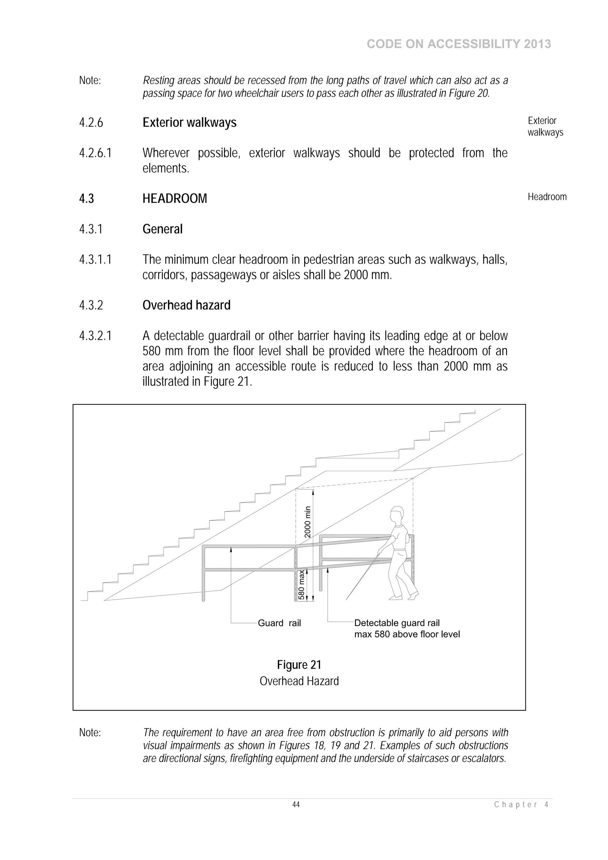CODE ON ACCESSIBILITY 2013
44 C h a p t e r 4
Note: Resting areas should be recessed from the long paths of travel which can also act as a
passing space for two wheelchair users to pass each other as illustrated in Figure 20.
4.2.6 Exterior walkways Exterior
walkways
4.2.6.1 Wherever possible, exterior walkways should be protected from the
elements.
4.3 HEADROOM Headroom
4.3.1 General
4.3.1.1 The minimum clear headroom in pedestrian areas such as walkways, halls,
corridors, passageways or aisles shall be 2000 mm.
4.3.2 Overhead hazard
4.3.2.1 A detectable guardrail or other barrier having its leading edge at or below
580 mm from the floor level shall be provided where the headroom of an
area adjoining an accessible route is reduced to less than 2000 mm as
illustrated in Figure 21.
Note: The requirement to have an area free from obstruction is primarily to aid persons with
visual impairments as shown in Figures 18, 19 and 21. Examples of such obstructions
are directional signs, firefighting equipment and the underside of staircases or escalators.
Figure 21
Overhead Hazard
 