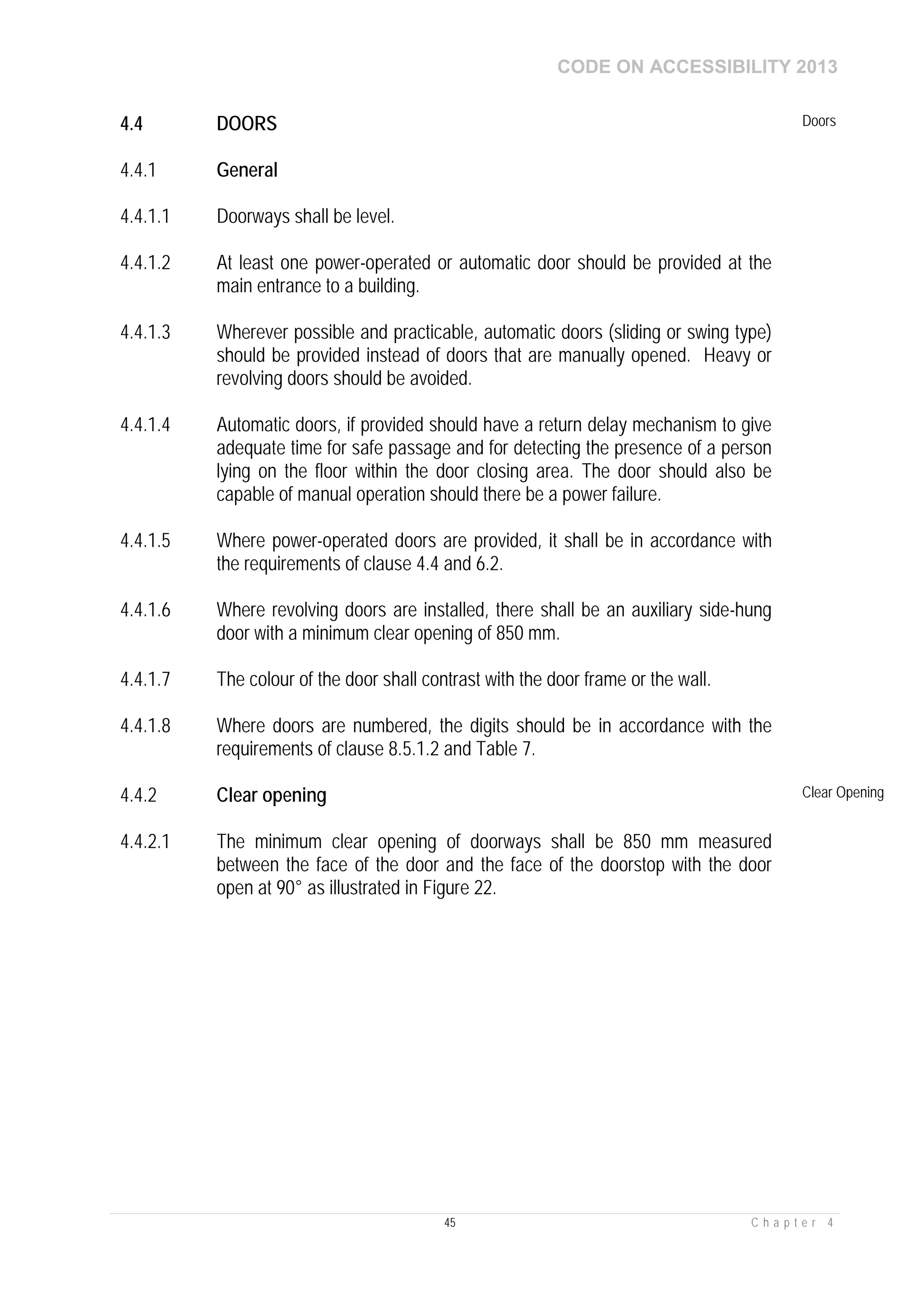 CODE ON ACCESSIBILITY 2013
45 C h a p t e r 4
4.4 DOORS Doors
4.4.1 General
4.4.1.1 Doorways shall be level.
4.4.1.2 At least one power-operated or automatic door should be provided at the
main entrance to a building.
4.4.1.3 Wherever possible and practicable, automatic doors (sliding or swing type)
should be provided instead of doors that are manually opened. Heavy or
revolving doors should be avoided.
4.4.1.4 Automatic doors, if provided should have a return delay mechanism to give
adequate time for safe passage and for detecting the presence of a person
lying on the floor within the door closing area. The door should also be
capable of manual operation should there be a power failure.
4.4.1.5 Where power-operated doors are provided, it shall be in accordance with
the requirements of clause 4.4 and 6.2.
4.4.1.6 Where revolving doors are installed, there shall be an auxiliary side-hung
door with a minimum clear opening of 850 mm.
4.4.1.7 The colour of the door shall contrast with the door frame or the wall.
4.4.1.8 Where doors are numbered, the digits should be in accordance with the
requirements of clause 8.5.1.2 and Table 7.
4.4.2 Clear opening Clear Opening
4.4.2.1 The minimum clear opening of doorways shall be 850 mm measured
between the face of the door and the face of the doorstop with the door
open at 90° as illustrated in Figure 22.
 