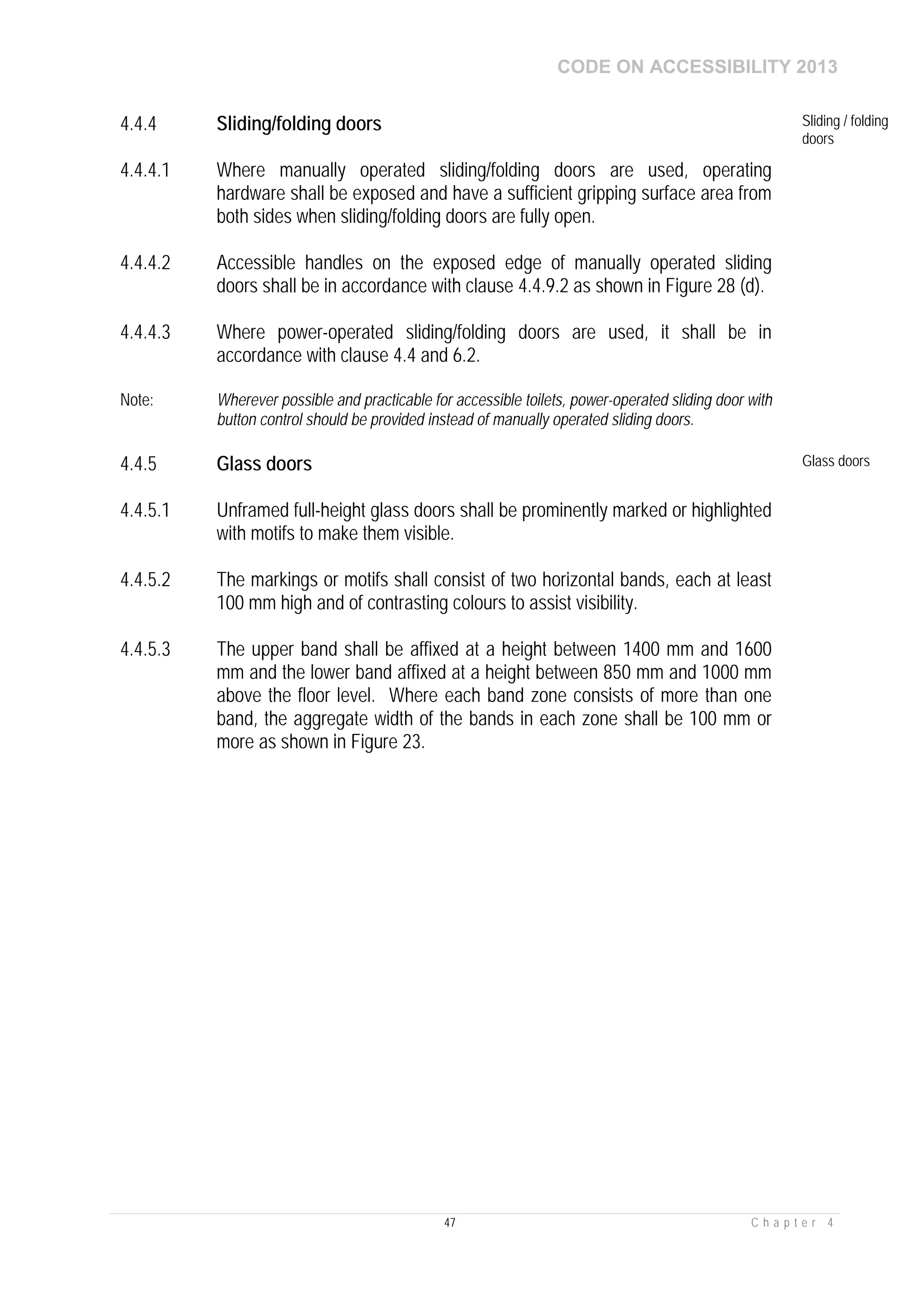 CODE ON ACCESSIBILITY 2013
47 C h a p t e r 4
4.4.4 Sliding/folding doors Sliding / folding
doors
4.4.4.1 Where manually operated sliding/folding doors are used, operating
hardware shall be exposed and have a sufficient gripping surface area from
both sides when sliding/folding doors are fully open.
4.4.4.2 Accessible handles on the exposed edge of manually operated sliding
doors shall be in accordance with clause 4.4.9.2 as shown in Figure 28 (d).
4.4.4.3 Where power-operated sliding/folding doors are used, it shall be in
accordance with clause 4.4 and 6.2.
Note: Wherever possible and practicable for accessible toilets, power-operated sliding door with
button control should be provided instead of manually operated sliding doors.
4.4.5 Glass doors Glass doors
4.4.5.1 Unframed full-height glass doors shall be prominently marked or highlighted
with motifs to make them visible.
4.4.5.2 The markings or motifs shall consist of two horizontal bands, each at least
100 mm high and of contrasting colours to assist visibility.
4.4.5.3 The upper band shall be affixed at a height between 1400 mm and 1600
mm and the lower band affixed at a height between 850 mm and 1000 mm
above the floor level. Where each band zone consists of more than one
band, the aggregate width of the bands in each zone shall be 100 mm or
more as shown in Figure 23.
 