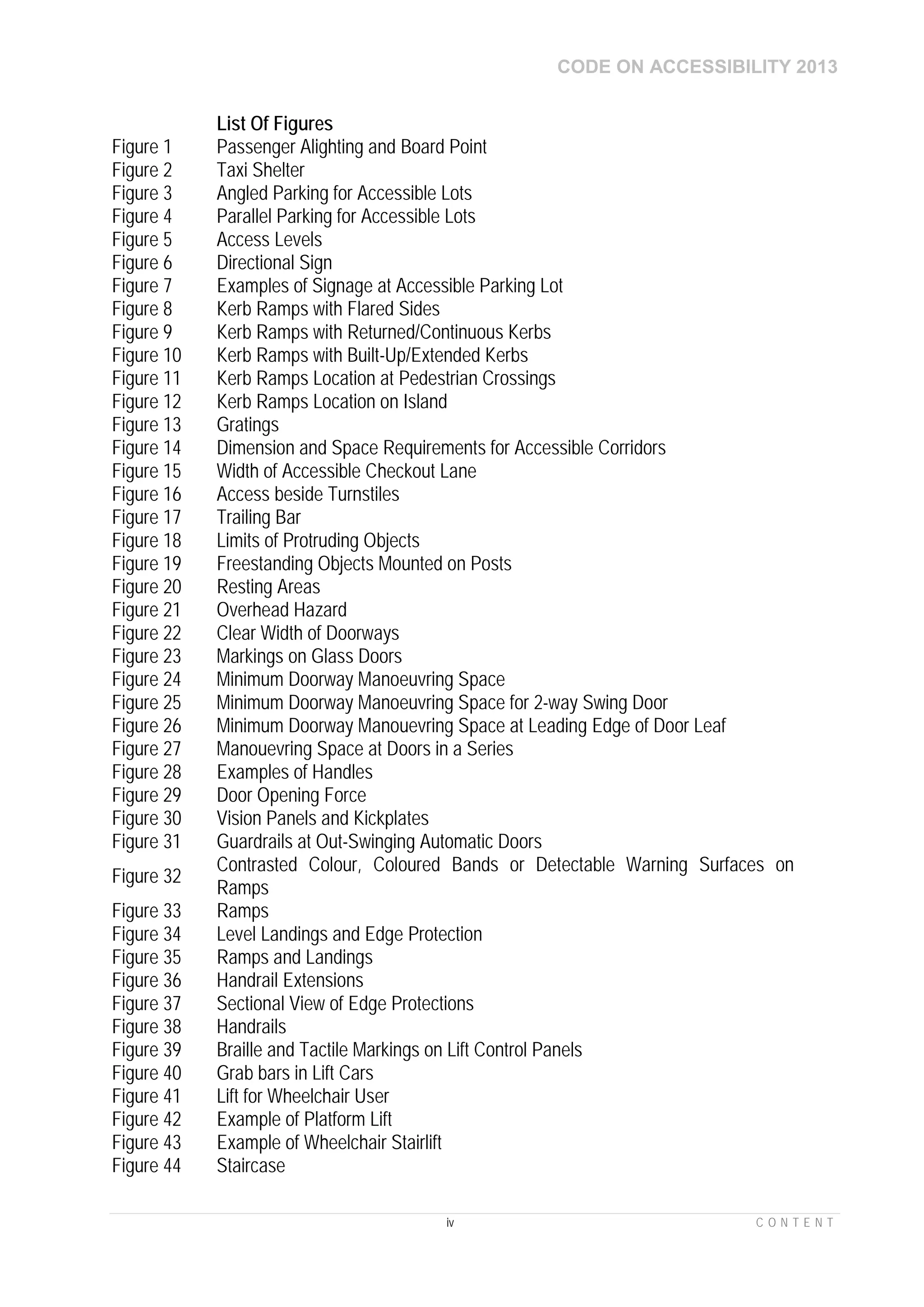 CODE ON ACCESSIBILITY 2013
iv C O N T E N T
List Of Figures
Figure 1 Passenger Alighting and Board Point
Figure 2 Taxi Shelter
Figure 3 Angled Parking for Accessible Lots
Figure 4 Parallel Parking for Accessible Lots
Figure 5 Access Levels
Figure 6 Directional Sign
Figure 7 Examples of Signage at Accessible Parking Lot
Figure 8 Kerb Ramps with Flared Sides
Figure 9 Kerb Ramps with Returned/Continuous Kerbs
Figure 10 Kerb Ramps with Built-Up/Extended Kerbs
Figure 11 Kerb Ramps Location at Pedestrian Crossings
Figure 12 Kerb Ramps Location on Island
Figure 13 Gratings
Figure 14 Dimension and Space Requirements for Accessible Corridors
Figure 15 Width of Accessible Checkout Lane
Figure 16 Access beside Turnstiles
Figure 17 Trailing Bar
Figure 18 Limits of Protruding Objects
Figure 19 Freestanding Objects Mounted on Posts
Figure 20 Resting Areas
Figure 21 Overhead Hazard
Figure 22 Clear Width of Doorways
Figure 23 Markings on Glass Doors
Figure 24 Minimum Doorway Manoeuvring Space
Figure 25 Minimum Doorway Manoeuvring Space for 2-way Swing Door
Figure 26 Minimum Doorway Manouevring Space at Leading Edge of Door Leaf
Figure 27 Manouevring Space at Doors in a Series
Figure 28 Examples of Handles
Figure 29 Door Opening Force
Figure 30 Vision Panels and Kickplates
Figure 31 Guardrails at Out-Swinging Automatic Doors
Figure 32
Contrasted Colour, Coloured Bands or Detectable Warning Surfaces on
Ramps
Figure 33 Ramps
Figure 34 Level Landings and Edge Protection
Figure 35 Ramps and Landings
Figure 36 Handrail Extensions
Figure 37 Sectional View of Edge Protections
Figure 38 Handrails
Figure 39 Braille and Tactile Markings on Lift Control Panels
Figure 40 Grab bars in Lift Cars
Figure 41 Lift for Wheelchair User
Figure 42 Example of Platform Lift
Figure 43 Example of Wheelchair Stairlift
Figure 44 Staircase
 