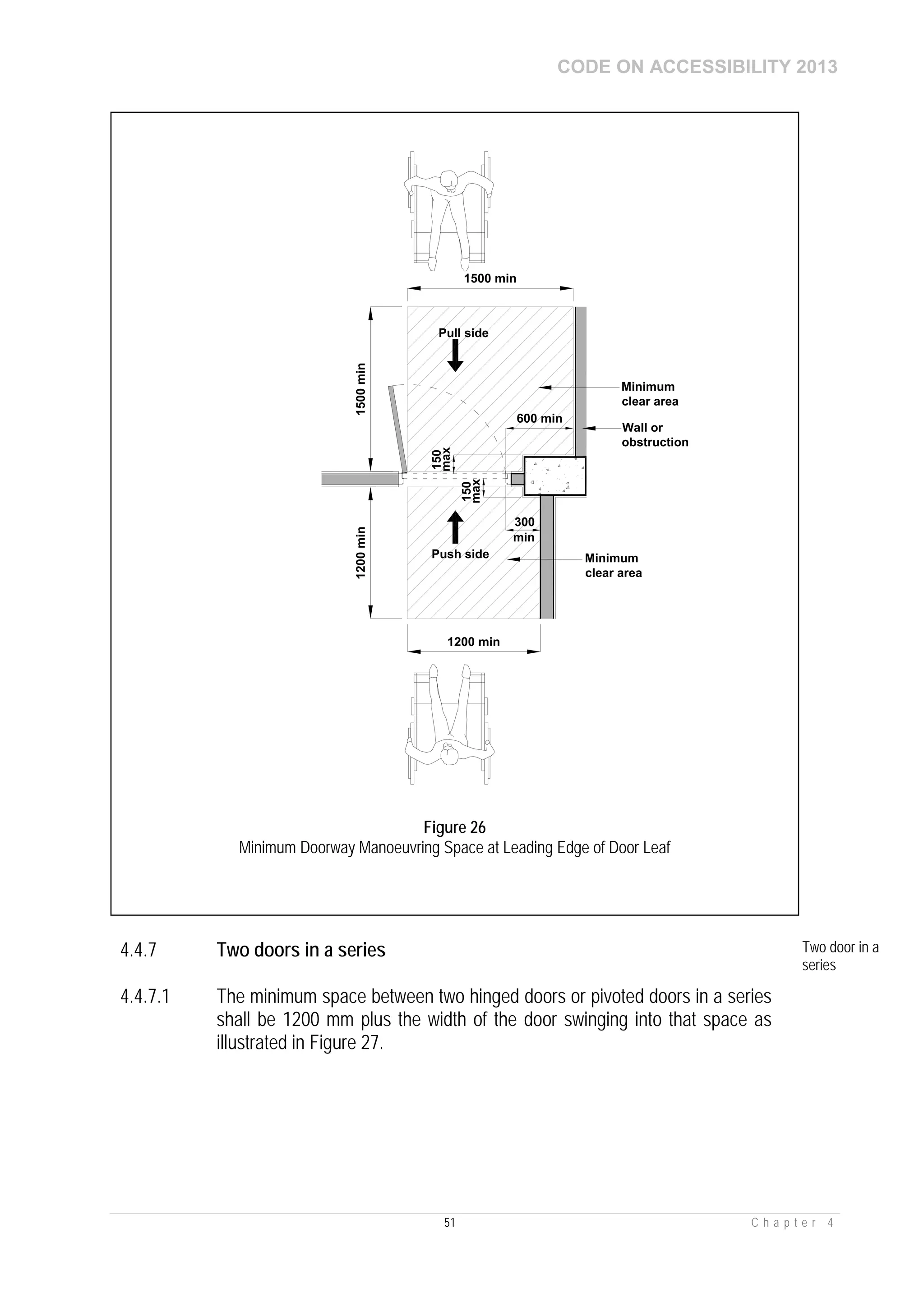 CODE ON ACCESSIBILITY 2013
51 C h a p t e r 4
4.4.7 Two doors in a series Two door in a
series
4.4.7.1 The minimum space between two hinged doors or pivoted doors in a series
shall be 1200 mm plus the width of the door swinging into that space as
illustrated in Figure 27.
1200 min
600 min
1500 min
300
Minimum
clear area
min
Push side
Wall or
obstruction
1500min1200min
Pull side
Minimum
clear area
150
max
150
max
Figure 26
Minimum Doorway Manoeuvring Space at Leading Edge of Door Leaf
 