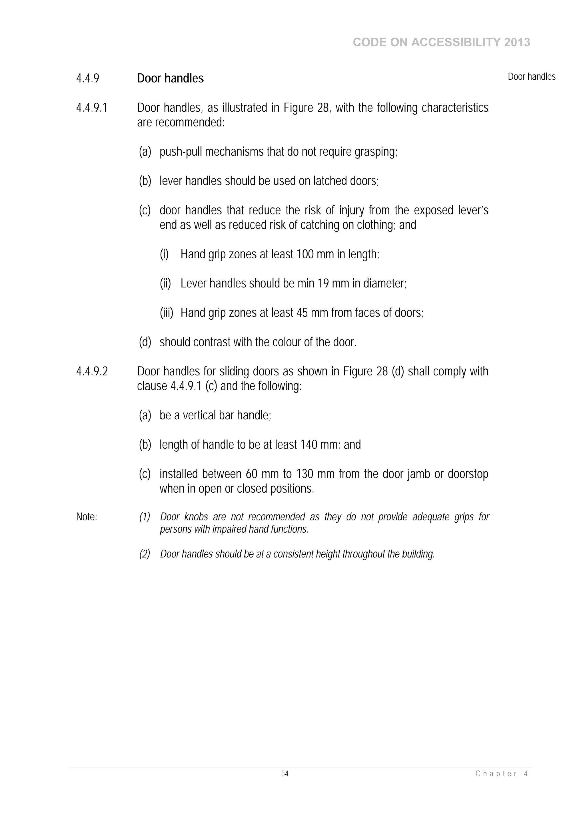 CODE ON ACCESSIBILITY 2013
54 C h a p t e r 4
4.4.9 Door handles Door handles
4.4.9.1 Door handles, as illustrated in Figure 28, with the following characteristics
are recommended:
(a) push-pull mechanisms that do not require grasping;
(b) lever handles should be used on latched doors;
(c) door handles that reduce the risk of injury from the exposed lever’s
end as well as reduced risk of catching on clothing; and
(i) Hand grip zones at least 100 mm in length;
(ii) Lever handles should be min 19 mm in diameter;
(iii) Hand grip zones at least 45 mm from faces of doors;
(d) should contrast with the colour of the door.
4.4.9.2 Door handles for sliding doors as shown in Figure 28 (d) shall comply with
clause 4.4.9.1 (c) and the following:
(a) be a vertical bar handle;
(b) length of handle to be at least 140 mm; and
(c) installed between 60 mm to 130 mm from the door jamb or doorstop
when in open or closed positions.
Note: (1) Door knobs are not recommended as they do not provide adequate grips for
persons with impaired hand functions.
(2) Door handles should be at a consistent height throughout the building.
 