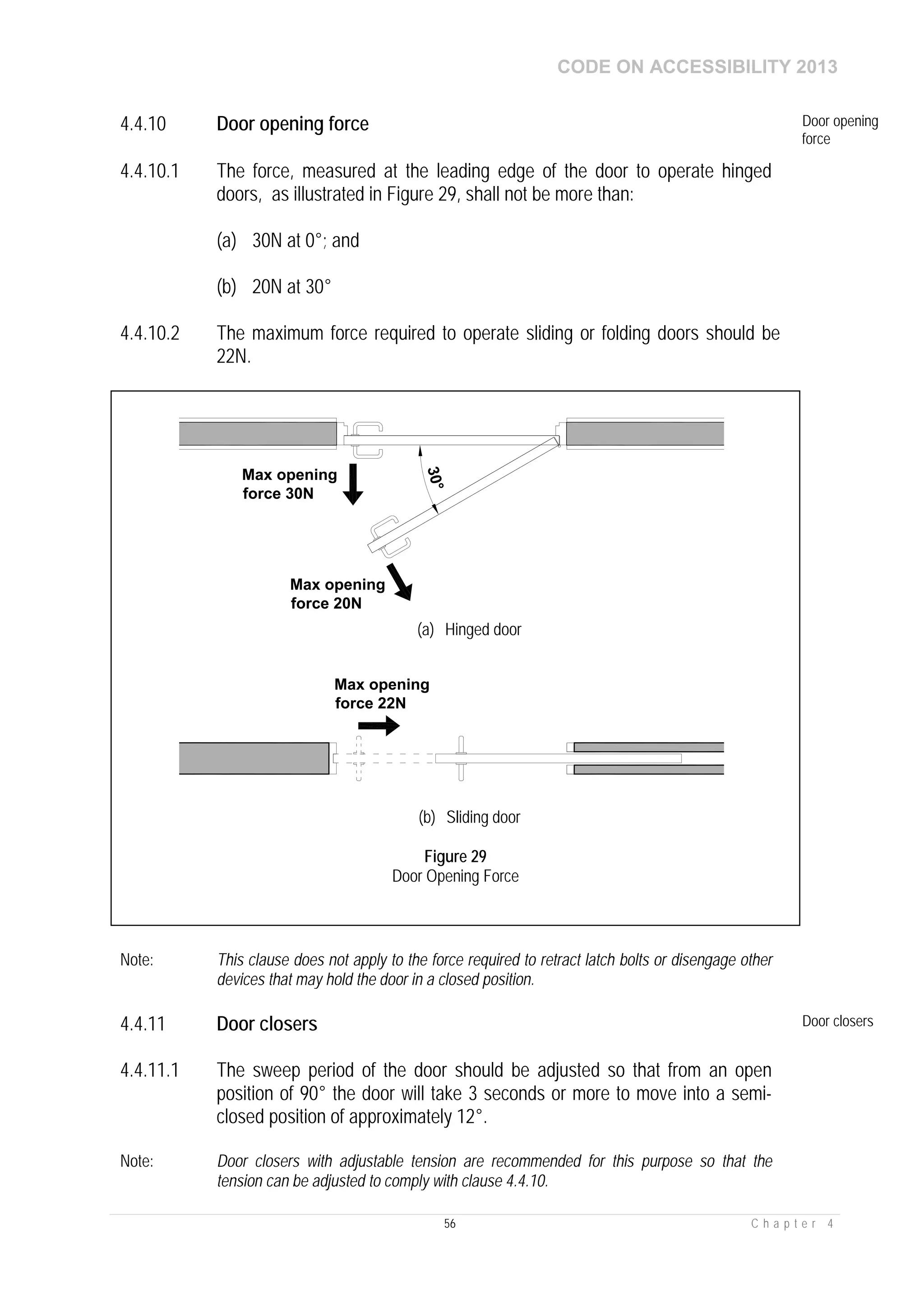 CODE ON ACCESSIBILITY 2013
56 C h a p t e r 4
4.4.10 Door opening force Door opening
force
4.4.10.1 The force, measured at the leading edge of the door to operate hinged
doors, as illustrated in Figure 29, shall not be more than:
(a) 30N at 0°; and
(b) 20N at 30°
4.4.10.2 The maximum force required to operate sliding or folding doors should be
22N.
Note: This clause does not apply to the force required to retract latch bolts or disengage other
devices that may hold the door in a closed position.
4.4.11 Door closers Door closers
4.4.11.1 The sweep period of the door should be adjusted so that from an open
position of 90° the door will take 3 seconds or more to move into a semi-
closed position of approximately 12°.
Note: Door closers with adjustable tension are recommended for this purpose so that the
tension can be adjusted to comply with clause 4.4.10.
Max opening
force 30N
30°
Max opening
force 20N
(a) Hinged door
Max opening
force 22N
(b) Sliding door
Figure 29
Door Opening Force
 