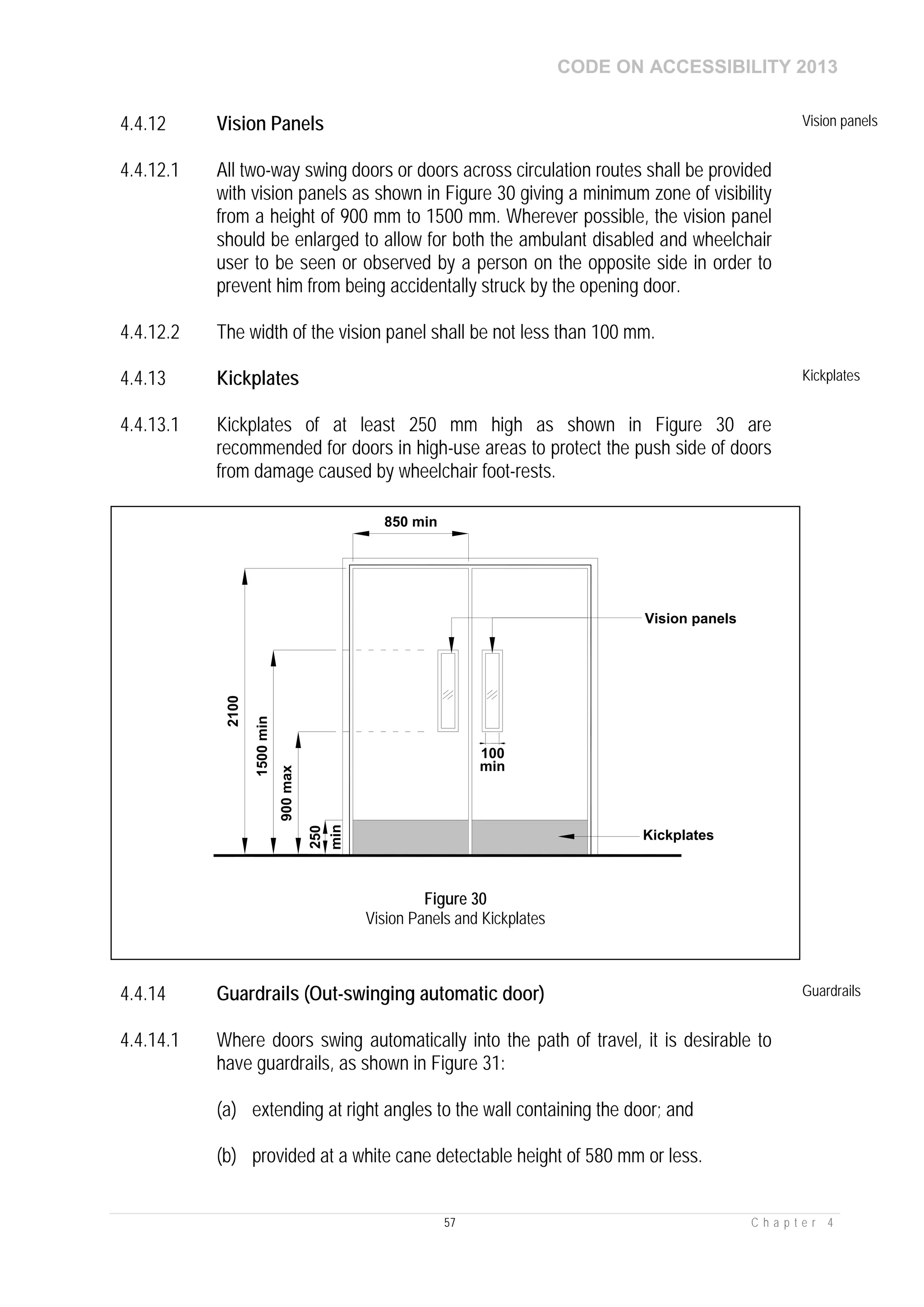 CODE ON ACCESSIBILITY 2013
57 C h a p t e r 4
4.4.12 Vision Panels Vision panels
4.4.12.1 All two-way swing doors or doors across circulation routes shall be provided
with vision panels as shown in Figure 30 giving a minimum zone of visibility
from a height of 900 mm to 1500 mm. Wherever possible, the vision panel
should be enlarged to allow for both the ambulant disabled and wheelchair
user to be seen or observed by a person on the opposite side in order to
prevent him from being accidentally struck by the opening door.
4.4.12.2 The width of the vision panel shall be not less than 100 mm.
4.4.13 Kickplates Kickplates
4.4.13.1 Kickplates of at least 250 mm high as shown in Figure 30 are
recommended for doors in high-use areas to protect the push side of doors
from damage caused by wheelchair foot-rests.
4.4.14 Guardrails (Out-swinging automatic door) Guardrails
4.4.14.1 Where doors swing automatically into the path of travel, it is desirable to
have guardrails, as shown in Figure 31:
(a) extending at right angles to the wall containing the door; and
(b) provided at a white cane detectable height of 580 mm or less.
850 min
900max
1500min
2100
100
Vision panels
250
Kickplates
min
min
Figure 30
Vision Panels and Kickplates
 