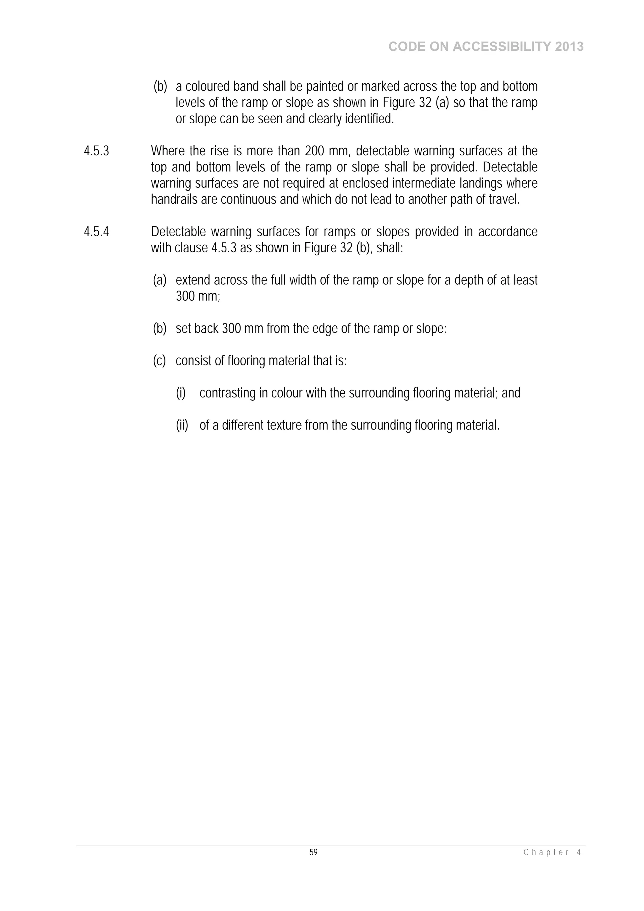 CODE ON ACCESSIBILITY 2013
59 C h a p t e r 4
(b) a coloured band shall be painted or marked across the top and bottom
levels of the ramp or slope as shown in Figure 32 (a) so that the ramp
or slope can be seen and clearly identified.
4.5.3 Where the rise is more than 200 mm, detectable warning surfaces at the
top and bottom levels of the ramp or slope shall be provided. Detectable
warning surfaces are not required at enclosed intermediate landings where
handrails are continuous and which do not lead to another path of travel.
4.5.4 Detectable warning surfaces for ramps or slopes provided in accordance
with clause 4.5.3 as shown in Figure 32 (b), shall:
(a) extend across the full width of the ramp or slope for a depth of at least
300 mm;
(b) set back 300 mm from the edge of the ramp or slope;
(c) consist of flooring material that is:
(i) contrasting in colour with the surrounding flooring material; and
(ii) of a different texture from the surrounding flooring material.
 