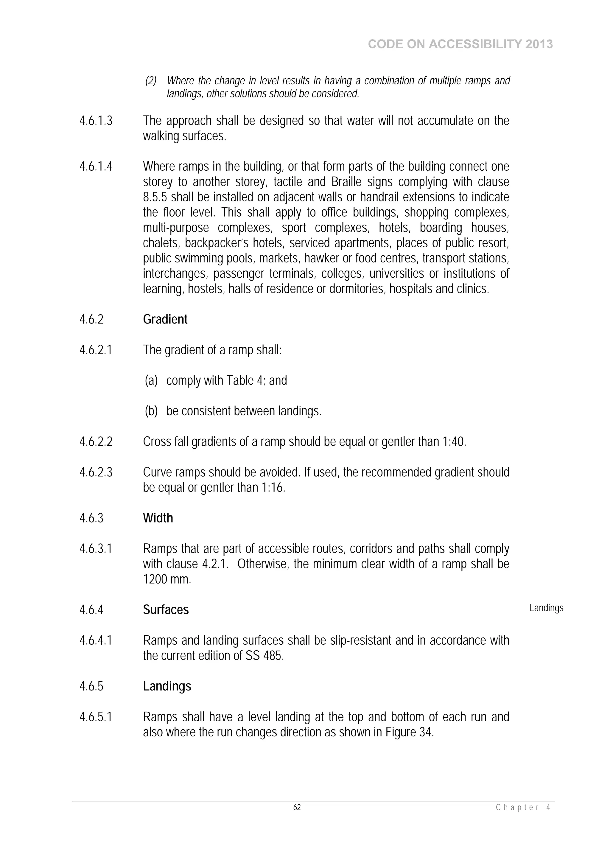 CODE ON ACCESSIBILITY 2013
62 C h a p t e r 4
(2) Where the change in level results in having a combination of multiple ramps and
landings, other solutions should be considered.
4.6.1.3 The approach shall be designed so that water will not accumulate on the
walking surfaces.
4.6.1.4 Where ramps in the building, or that form parts of the building connect one
storey to another storey, tactile and Braille signs complying with clause
8.5.5 shall be installed on adjacent walls or handrail extensions to indicate
the floor level. This shall apply to office buildings, shopping complexes,
multi-purpose complexes, sport complexes, hotels, boarding houses,
chalets, backpacker’s hotels, serviced apartments, places of public resort,
public swimming pools, markets, hawker or food centres, transport stations,
interchanges, passenger terminals, colleges, universities or institutions of
learning, hostels, halls of residence or dormitories, hospitals and clinics.
4.6.2 Gradient
4.6.2.1 The gradient of a ramp shall:
(a) comply with Table 4; and
(b) be consistent between landings.
4.6.2.2 Cross fall gradients of a ramp should be equal or gentler than 1:40.
4.6.2.3 Curve ramps should be avoided. If used, the recommended gradient should
be equal or gentler than 1:16.
4.6.3 Width
4.6.3.1 Ramps that are part of accessible routes, corridors and paths shall comply
with clause 4.2.1. Otherwise, the minimum clear width of a ramp shall be
1200 mm.
4.6.4 Surfaces Landings
4.6.4.1 Ramps and landing surfaces shall be slip-resistant and in accordance with
the current edition of SS 485.
4.6.5 Landings
4.6.5.1 Ramps shall have a level landing at the top and bottom of each run and
also where the run changes direction as shown in Figure 34.
 