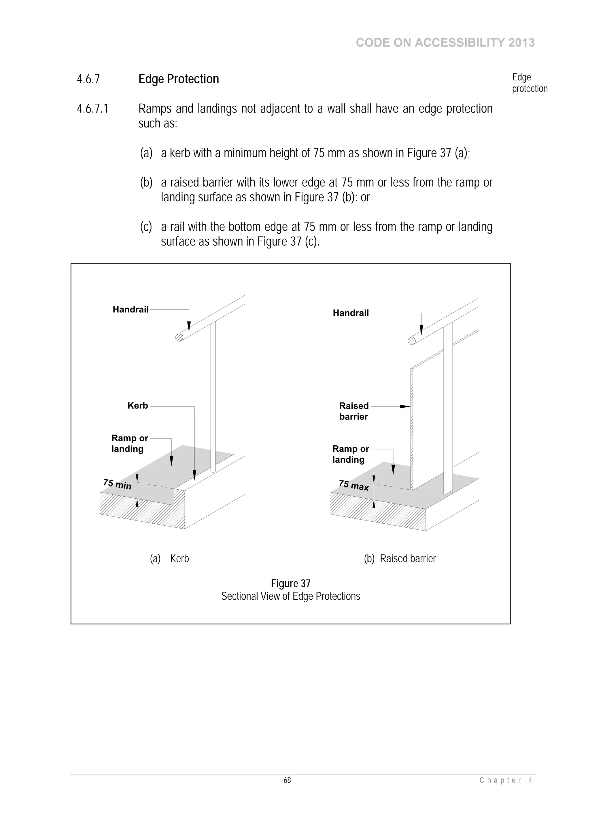 CODE ON ACCESSIBILITY 2013
68 C h a p t e r 4
4.6.7 Edge Protection Edge
protection
4.6.7.1 Ramps and landings not adjacent to a wall shall have an edge protection
such as:
(a) a kerb with a minimum height of 75 mm as shown in Figure 37 (a);
(b) a raised barrier with its lower edge at 75 mm or less from the ramp or
landing surface as shown in Figure 37 (b); or
(c) a rail with the bottom edge at 75 mm or less from the ramp or landing
surface as shown in Figure 37 (c).
75 min 75 max
Handrail
Kerb
Handrail
Raised
barrier
Ramp or
landing Ramp or
landing
(a) Kerb (b) Raised barrier
Figure 37
Sectional View of Edge Protections
 