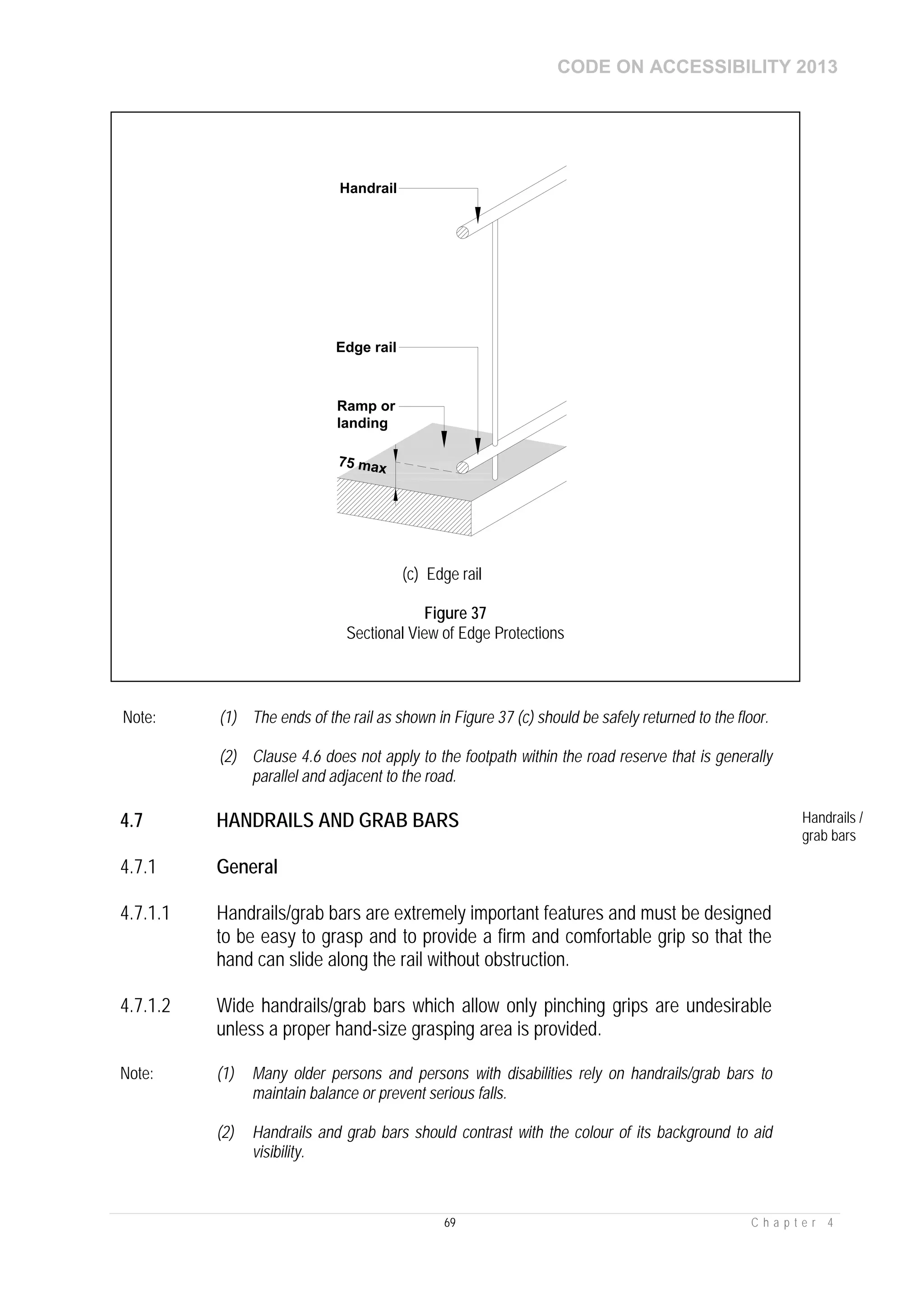 CODE ON ACCESSIBILITY 2013
69 C h a p t e r 4
Note: (1) The ends of the rail as shown in Figure 37 (c) should be safely returned to the floor.
(2) Clause 4.6 does not apply to the footpath within the road reserve that is generally
parallel and adjacent to the road.
4.7 HANDRAILS AND GRAB BARS Handrails /
grab bars
4.7.1 General
4.7.1.1 Handrails/grab bars are extremely important features and must be designed
to be easy to grasp and to provide a firm and comfortable grip so that the
hand can slide along the rail without obstruction.
4.7.1.2 Wide handrails/grab bars which allow only pinching grips are undesirable
unless a proper hand-size grasping area is provided.
Note: (1) Many older persons and persons with disabilities rely on handrails/grab bars to
maintain balance or prevent serious falls.
(2) Handrails and grab bars should contrast with the colour of its background to aid
visibility.
75 max
Handrail
Edge rail
Ramp or
landing
(c) Edge rail
Figure 37
Sectional View of Edge Protections
 