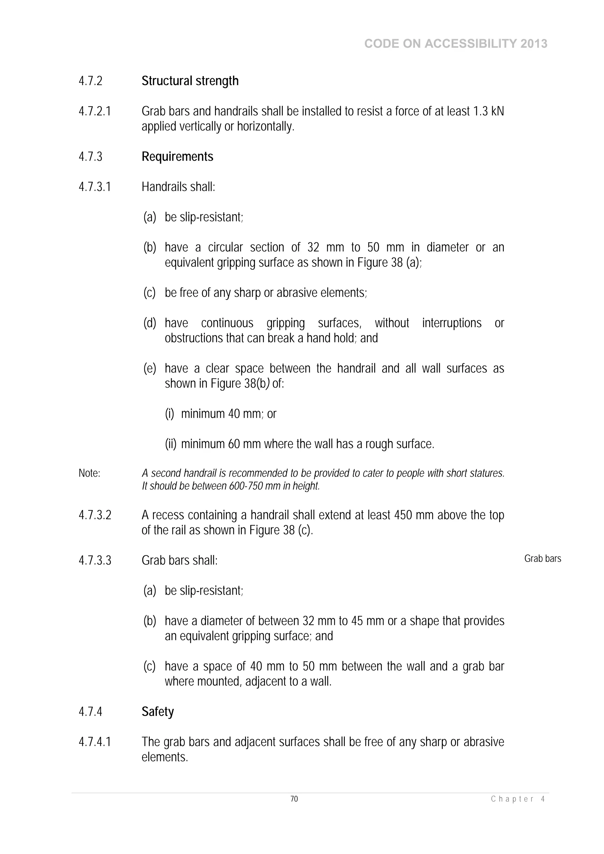 CODE ON ACCESSIBILITY 2013
70 C h a p t e r 4
4.7.2 Structural strength
4.7.2.1 Grab bars and handrails shall be installed to resist a force of at least 1.3 kN
applied vertically or horizontally.
4.7.3 Requirements
4.7.3.1 Handrails shall:
(a) be slip-resistant;
(b) have a circular section of 32 mm to 50 mm in diameter or an
equivalent gripping surface as shown in Figure 38 (a);
(c) be free of any sharp or abrasive elements;
(d) have continuous gripping surfaces, without interruptions or
obstructions that can break a hand hold; and
(e) have a clear space between the handrail and all wall surfaces as
shown in Figure 38(b) of:
(i) minimum 40 mm; or
(ii) minimum 60 mm where the wall has a rough surface.
Note: A second handrail is recommended to be provided to cater to people with short statures.
It should be between 600-750 mm in height.
4.7.3.2 A recess containing a handrail shall extend at least 450 mm above the top
of the rail as shown in Figure 38 (c).
4.7.3.3 Grab bars shall:
(a) be slip-resistant;
(b) have a diameter of between 32 mm to 45 mm or a shape that provides
an equivalent gripping surface; and
(c) have a space of 40 mm to 50 mm between the wall and a grab bar
where mounted, adjacent to a wall.
Grab bars
4.7.4 Safety
4.7.4.1 The grab bars and adjacent surfaces shall be free of any sharp or abrasive
elements.
 