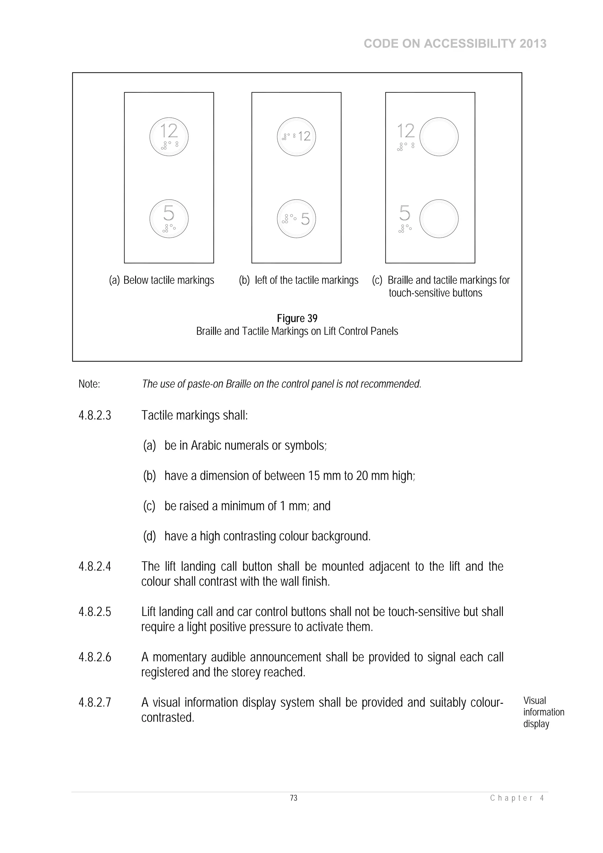 CODE ON ACCESSIBILITY 2013
73 C h a p t e r 4
Note: The use of paste-on Braille on the control panel is not recommended.
4.8.2.3 Tactile markings shall:
(a) be in Arabic numerals or symbols;
(b) have a dimension of between 15 mm to 20 mm high;
(c) be raised a minimum of 1 mm; and
(d) have a high contrasting colour background.
4.8.2.4 The lift landing call button shall be mounted adjacent to the lift and the
colour shall contrast with the wall finish.
4.8.2.5 Lift landing call and car control buttons shall not be touch-sensitive but shall
require a light positive pressure to activate them.
4.8.2.6 A momentary audible announcement shall be provided to signal each call
registered and the storey reached.
4.8.2.7 A visual information display system shall be provided and suitably colour-
contrasted.
Visual
information
display
(a) Below tactile markings (b) left of the tactile markings (c) Braille and tactile markings for
touch-sensitive buttons
Figure 39
Braille and Tactile Markings on Lift Control Panels
 