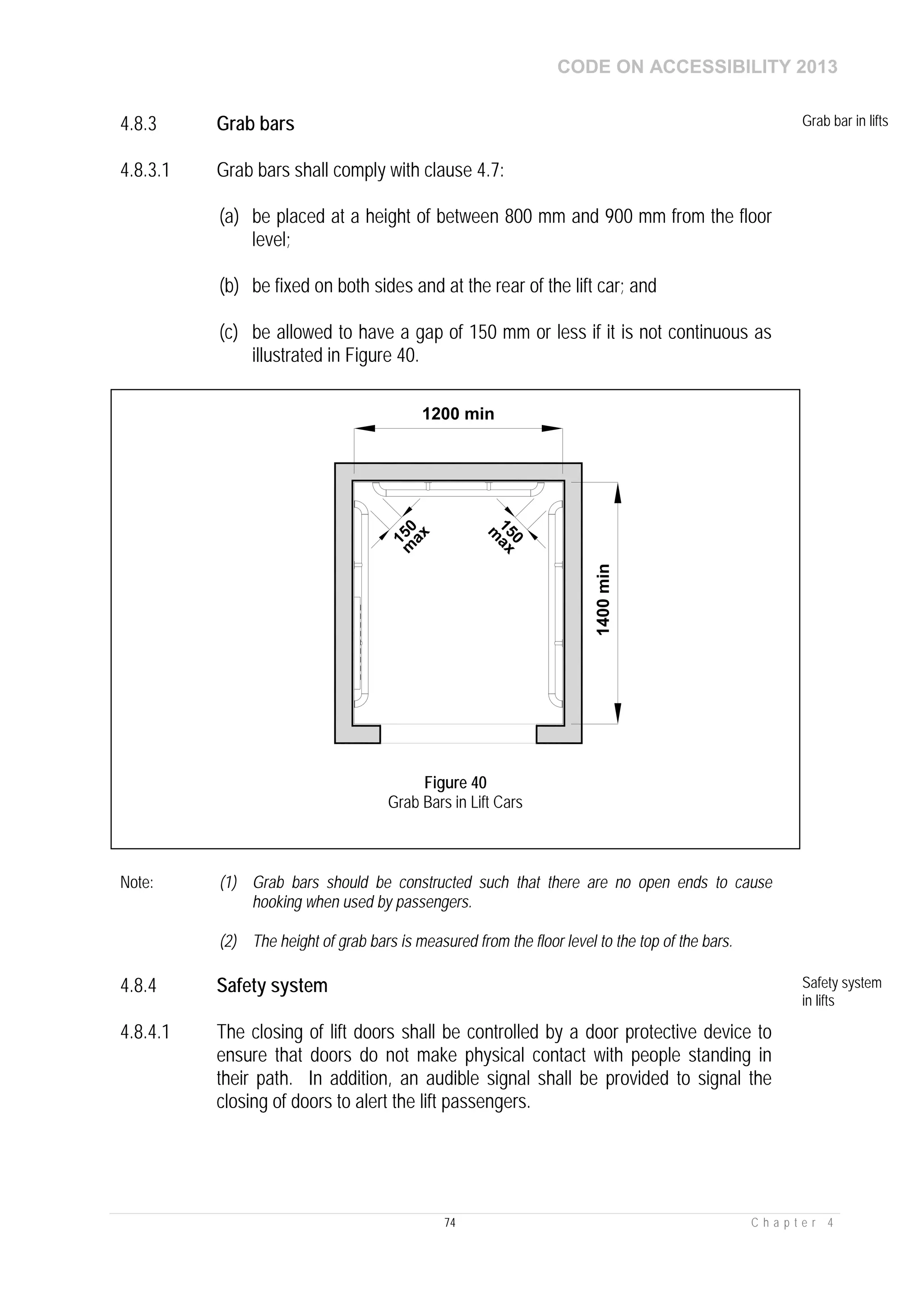 CODE ON ACCESSIBILITY 2013
74 C h a p t e r 4
4.8.3 Grab bars Grab bar in lifts
4.8.3.1 Grab bars shall comply with clause 4.7:
(a) be placed at a height of between 800 mm and 900 mm from the floor
level;
(b) be fixed on both sides and at the rear of the lift car; and
(c) be allowed to have a gap of 150 mm or less if it is not continuous as
illustrated in Figure 40.
Note: (1) Grab bars should be constructed such that there are no open ends to cause
hooking when used by passengers.
(2) The height of grab bars is measured from the floor level to the top of the bars.
4.8.4 Safety system Safety system
in lifts
4.8.4.1 The closing of lift doors shall be controlled by a door protective device to
ensure that doors do not make physical contact with people standing in
their path. In addition, an audible signal shall be provided to signal the
closing of doors to alert the lift passengers.
1400min
1200 min
150m
ax
150
m
ax
Figure 40
Grab Bars in Lift Cars
 