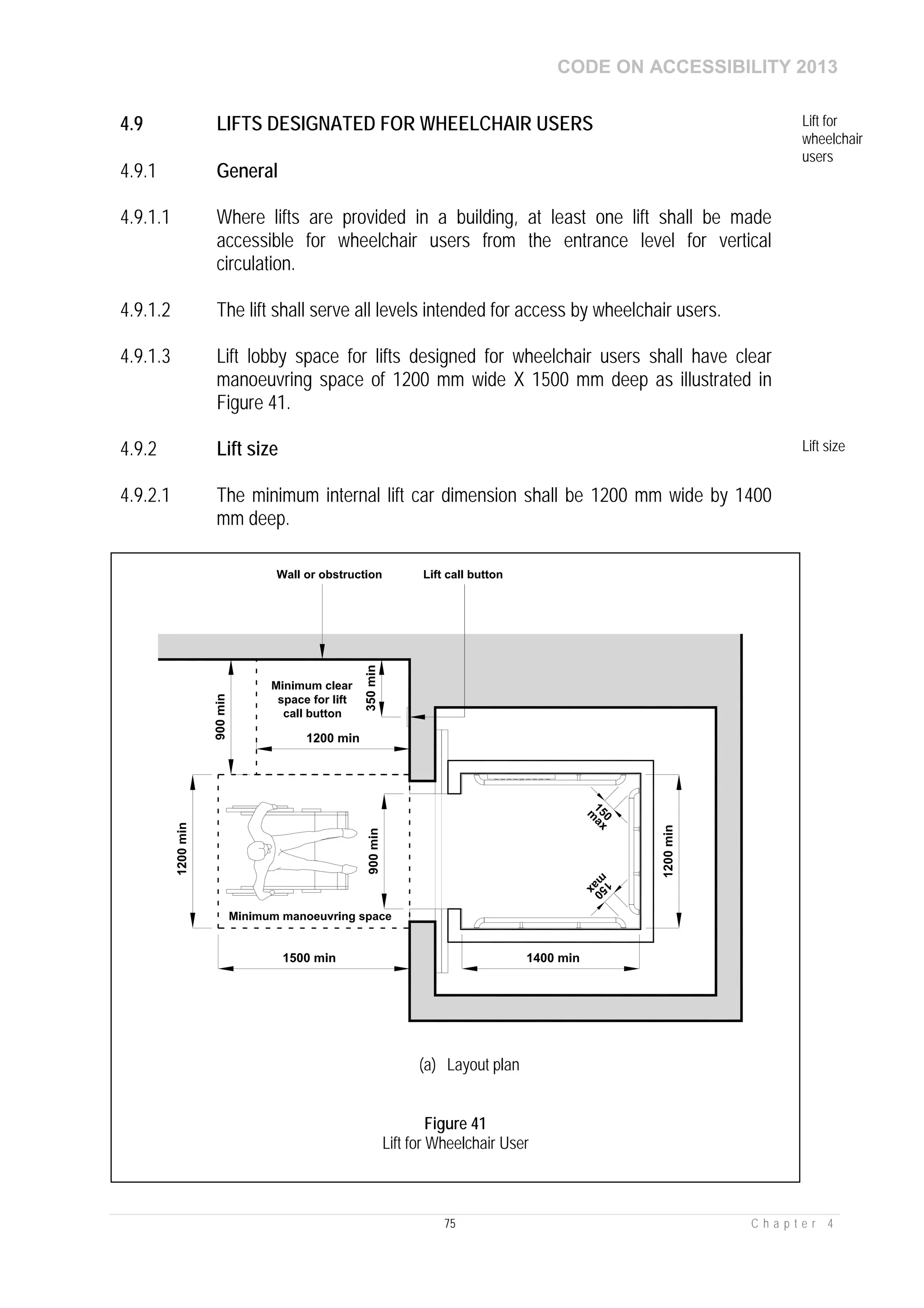 CODE ON ACCESSIBILITY 2013
75 C h a p t e r 4
4.9 LIFTS DESIGNATED FOR WHEELCHAIR USERS Lift for
wheelchair
users
4.9.1 General
4.9.1.1 Where lifts are provided in a building, at least one lift shall be made
accessible for wheelchair users from the entrance level for vertical
circulation.
4.9.1.2 The lift shall serve all levels intended for access by wheelchair users.
4.9.1.3 Lift lobby space for lifts designed for wheelchair users shall have clear
manoeuvring space of 1200 mm wide X 1500 mm deep as illustrated in
Figure 41.
4.9.2 Lift size Lift size
4.9.2.1 The minimum internal lift car dimension shall be 1200 mm wide by 1400
mm deep.
(a) Layout plan
Figure 41
Lift for Wheelchair User
 