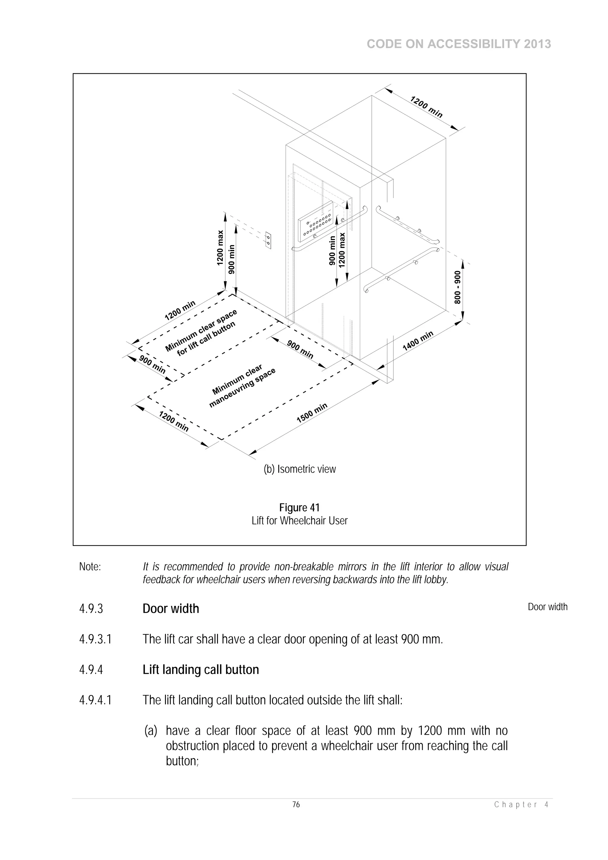 CODE ON ACCESSIBILITY 2013
76 C h a p t e r 4
Note: It is recommended to provide non-breakable mirrors in the lift interior to allow visual
feedback for wheelchair users when reversing backwards into the lift lobby.
4.9.3 Door width Door width
4.9.3.1 The lift car shall have a clear door opening of at least 900 mm.
4.9.4 Lift landing call button
4.9.4.1 The lift landing call button located outside the lift shall:
(a) have a clear floor space of at least 900 mm by 1200 mm with no
obstruction placed to prevent a wheelchair user from reaching the call
button;
(b) Isometric view
Figure 41
Lift for Wheelchair User
 