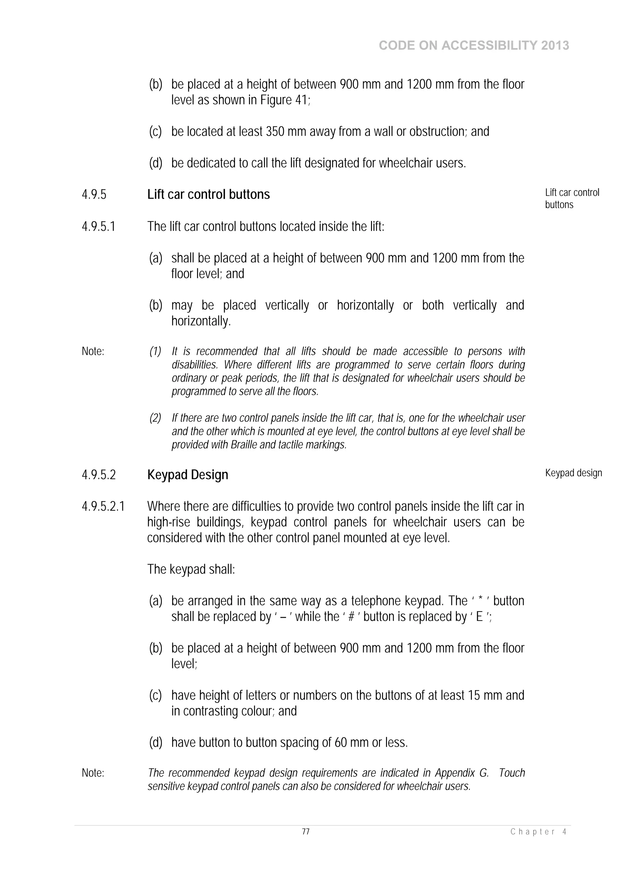 CODE ON ACCESSIBILITY 2013
77 C h a p t e r 4
(b) be placed at a height of between 900 mm and 1200 mm from the floor
level as shown in Figure 41;
(c) be located at least 350 mm away from a wall or obstruction; and
(d) be dedicated to call the lift designated for wheelchair users.
4.9.5 Lift car control buttons Lift car control
buttons
4.9.5.1 The lift car control buttons located inside the lift:
(a) shall be placed at a height of between 900 mm and 1200 mm from the
floor level; and
(b) may be placed vertically or horizontally or both vertically and
horizontally.
Note: (1) It is recommended that all lifts should be made accessible to persons with
disabilities. Where different lifts are programmed to serve certain floors during
ordinary or peak periods, the lift that is designated for wheelchair users should be
programmed to serve all the floors.
(2) If there are two control panels inside the lift car, that is, one for the wheelchair user
and the other which is mounted at eye level, the control buttons at eye level shall be
provided with Braille and tactile markings.
4.9.5.2 Keypad Design Keypad design
4.9.5.2.1 Where there are difficulties to provide two control panels inside the lift car in
high-rise buildings, keypad control panels for wheelchair users can be
considered with the other control panel mounted at eye level.
The keypad shall:
(a) be arranged in the same way as a telephone keypad. The ‘ * ’ button
shall be replaced by ‘ – ’ while the ‘ # ’ button is replaced by ‘ E ’;
(b) be placed at a height of between 900 mm and 1200 mm from the floor
level;
(c) have height of letters or numbers on the buttons of at least 15 mm and
in contrasting colour; and
(d) have button to button spacing of 60 mm or less.
Note: The recommended keypad design requirements are indicated in Appendix G. Touch
sensitive keypad control panels can also be considered for wheelchair users.
 