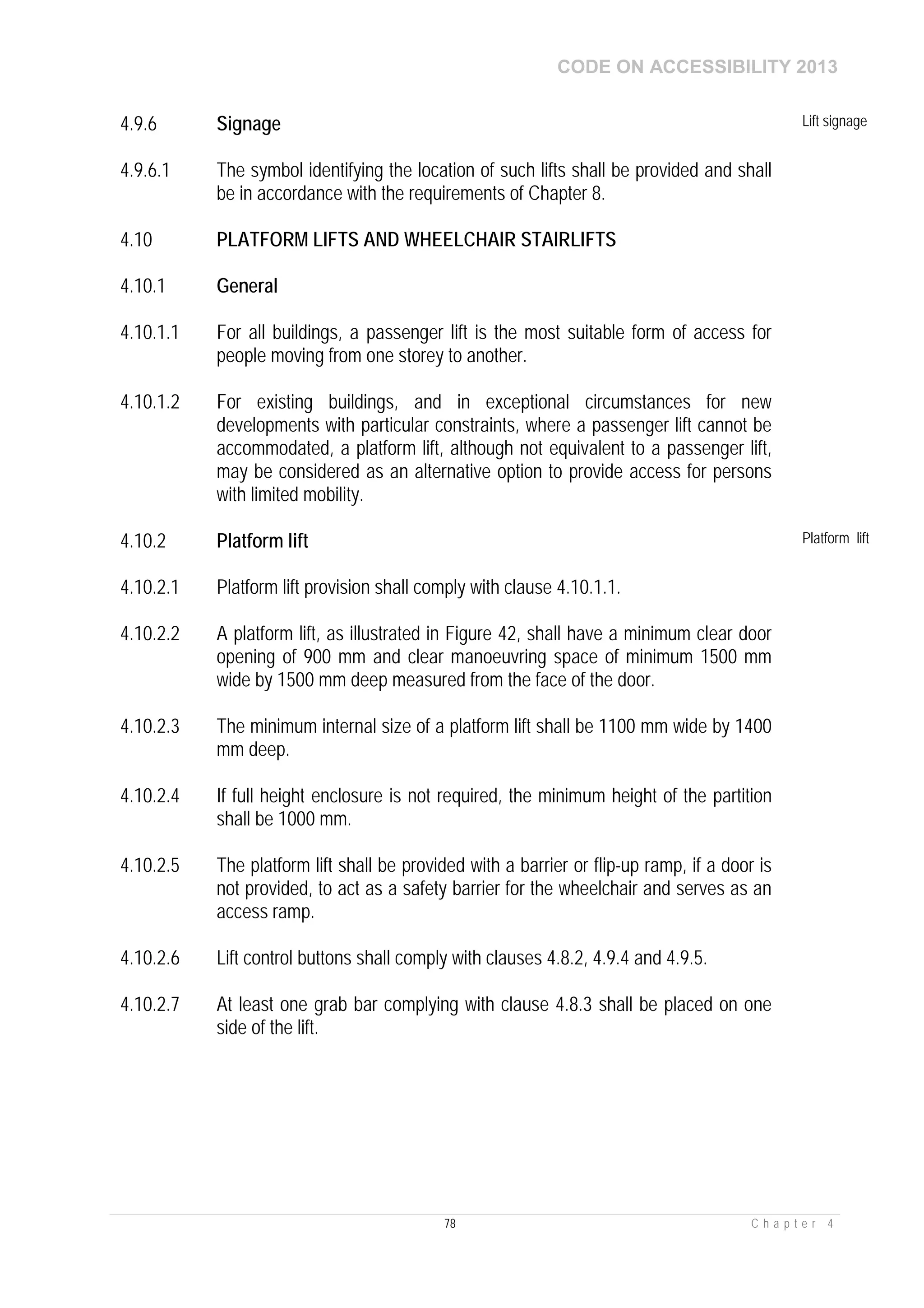 CODE ON ACCESSIBILITY 2013
78 C h a p t e r 4
4.9.6 Signage Lift signage
4.9.6.1 The symbol identifying the location of such lifts shall be provided and shall
be in accordance with the requirements of Chapter 8.
4.10 PLATFORM LIFTS AND WHEELCHAIR STAIRLIFTS
4.10.1 General
4.10.1.1 For all buildings, a passenger lift is the most suitable form of access for
people moving from one storey to another.
4.10.1.2 For existing buildings, and in exceptional circumstances for new
developments with particular constraints, where a passenger lift cannot be
accommodated, a platform lift, although not equivalent to a passenger lift,
may be considered as an alternative option to provide access for persons
with limited mobility.
4.10.2 Platform lift Platform lift
4.10.2.1 Platform lift provision shall comply with clause 4.10.1.1.
4.10.2.2 A platform lift, as illustrated in Figure 42, shall have a minimum clear door
opening of 900 mm and clear manoeuvring space of minimum 1500 mm
wide by 1500 mm deep measured from the face of the door.
4.10.2.3 The minimum internal size of a platform lift shall be 1100 mm wide by 1400
mm deep.
4.10.2.4 If full height enclosure is not required, the minimum height of the partition
shall be 1000 mm.
4.10.2.5 The platform lift shall be provided with a barrier or flip-up ramp, if a door is
not provided, to act as a safety barrier for the wheelchair and serves as an
access ramp.
4.10.2.6 Lift control buttons shall comply with clauses 4.8.2, 4.9.4 and 4.9.5.
4.10.2.7 At least one grab bar complying with clause 4.8.3 shall be placed on one
side of the lift.
 