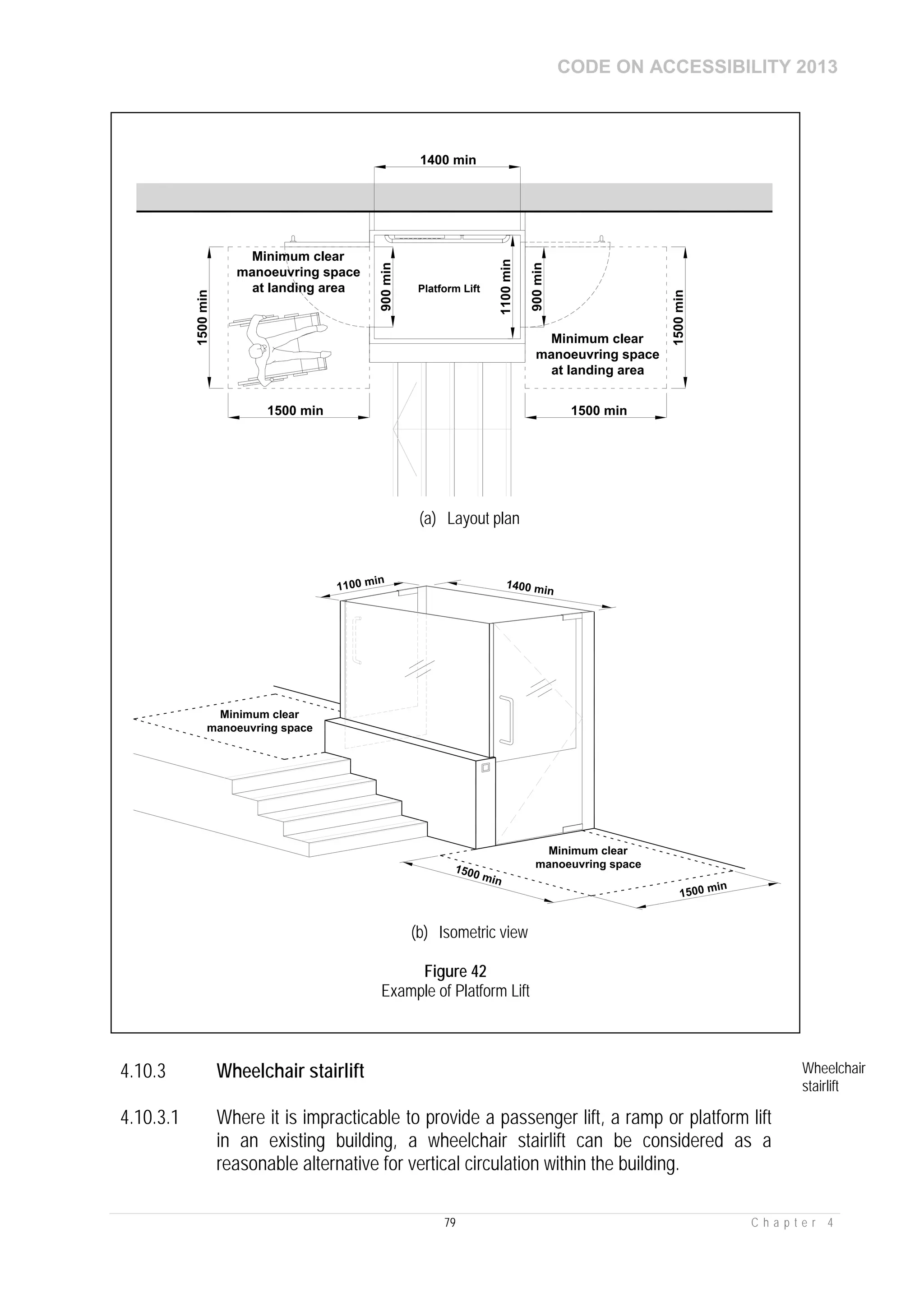 CODE ON ACCESSIBILITY 2013
79 C h a p t e r 4
4.10.3 Wheelchair stairlift Wheelchair
stairlift
4.10.3.1 Where it is impracticable to provide a passenger lift, a ramp or platform lift
in an existing building, a wheelchair stairlift can be considered as a
reasonable alternative for vertical circulation within the building.
1500 min
1500min
Minimum clear
manoeuvring space
at landing area
1500 min
1500min
Platform Lift
1400 min
1100min
900min
900min
Minimum clear
manoeuvring space
at landing area
(a) Layout plan
1400 min
Minimum clear
manoeuvring space
1500 min
1500 min
1100 min
Minimum clear
manoeuvring space
(b) Isometric view
Figure 42
Example of Platform Lift
 