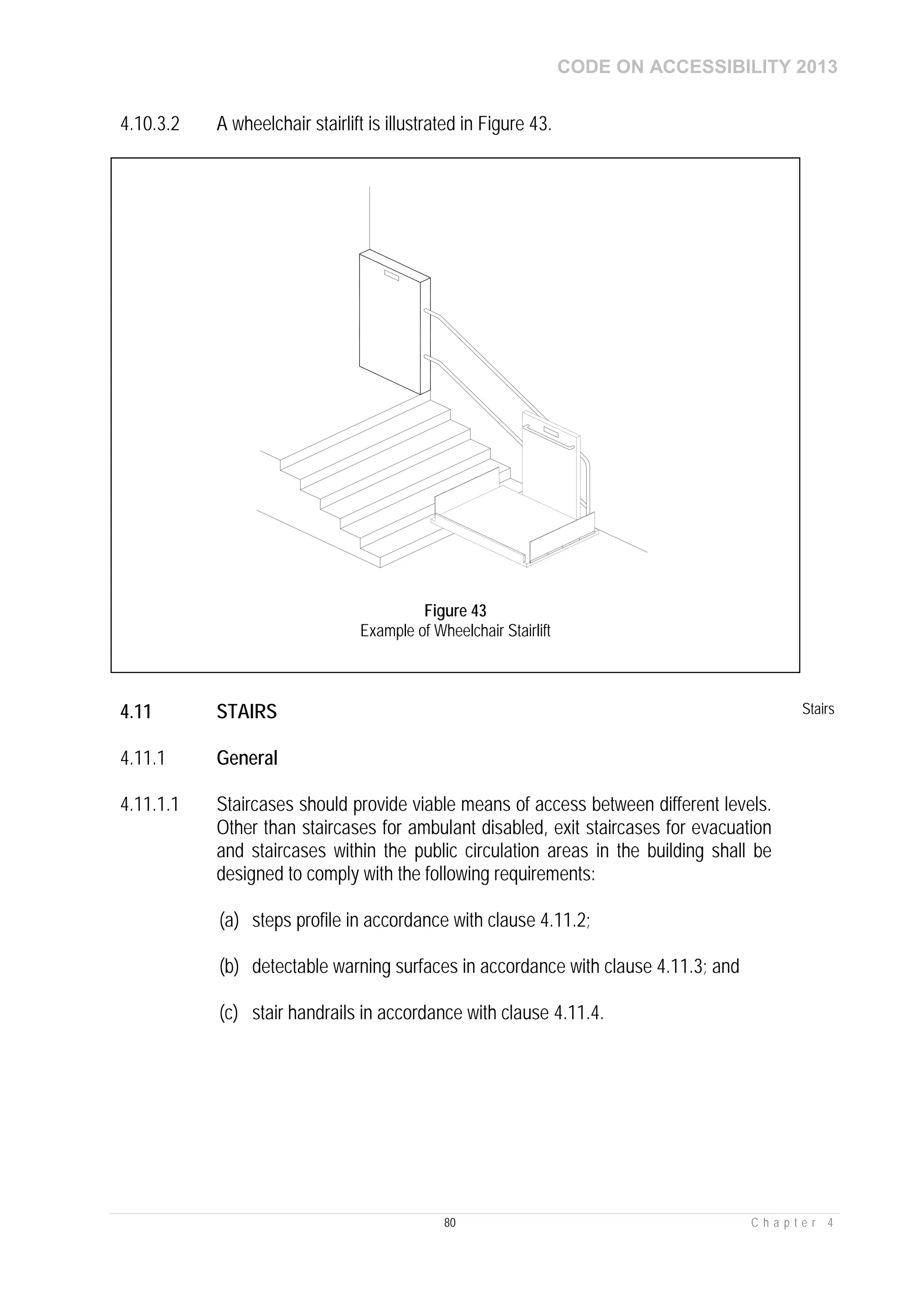 CODE ON ACCESSIBILITY 2013
80 C h a p t e r 4
4.10.3.2 A wheelchair stairlift is illustrated in Figure 43.
4.11 STAIRS Stairs
4.11.1 General
4.11.1.1 Staircases should provide viable means of access between different levels.
Other than staircases for ambulant disabled, exit staircases for evacuation
and staircases within the public circulation areas in the building shall be
designed to comply with the following requirements:
(a) steps profile in accordance with clause 4.11.2;
(b) detectable warning surfaces in accordance with clause 4.11.3; and
(c) stair handrails in accordance with clause 4.11.4.
Figure 43
Example of Wheelchair Stairlift
 