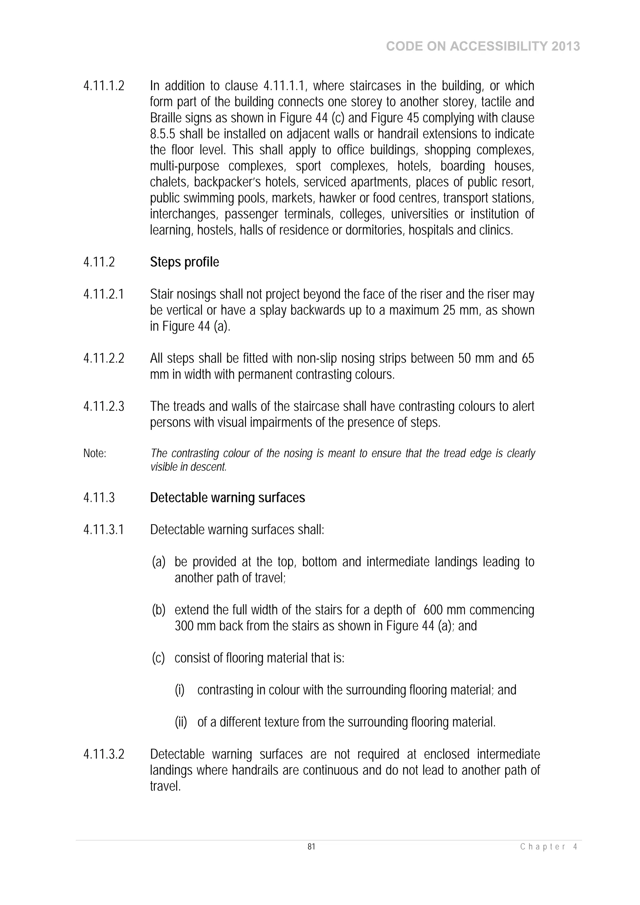 CODE ON ACCESSIBILITY 2013
81 C h a p t e r 4
4.11.1.2 In addition to clause 4.11.1.1, where staircases in the building, or which
form part of the building connects one storey to another storey, tactile and
Braille signs as shown in Figure 44 (c) and Figure 45 complying with clause
8.5.5 shall be installed on adjacent walls or handrail extensions to indicate
the floor level. This shall apply to office buildings, shopping complexes,
multi-purpose complexes, sport complexes, hotels, boarding houses,
chalets, backpacker’s hotels, serviced apartments, places of public resort,
public swimming pools, markets, hawker or food centres, transport stations,
interchanges, passenger terminals, colleges, universities or institution of
learning, hostels, halls of residence or dormitories, hospitals and clinics.
4.11.2 Steps profile
4.11.2.1 Stair nosings shall not project beyond the face of the riser and the riser may
be vertical or have a splay backwards up to a maximum 25 mm, as shown
in Figure 44 (a).
4.11.2.2 All steps shall be fitted with non-slip nosing strips between 50 mm and 65
mm in width with permanent contrasting colours.
4.11.2.3 The treads and walls of the staircase shall have contrasting colours to alert
persons with visual impairments of the presence of steps.
Note: The contrasting colour of the nosing is meant to ensure that the tread edge is clearly
visible in descent.
4.11.3 Detectable warning surfaces
4.11.3.1 Detectable warning surfaces shall:
(a) be provided at the top, bottom and intermediate landings leading to
another path of travel;
(b) extend the full width of the stairs for a depth of 600 mm commencing
300 mm back from the stairs as shown in Figure 44 (a); and
(c) consist of flooring material that is:
(i) contrasting in colour with the surrounding flooring material; and
(ii) of a different texture from the surrounding flooring material.
4.11.3.2 Detectable warning surfaces are not required at enclosed intermediate
landings where handrails are continuous and do not lead to another path of
travel.
 
