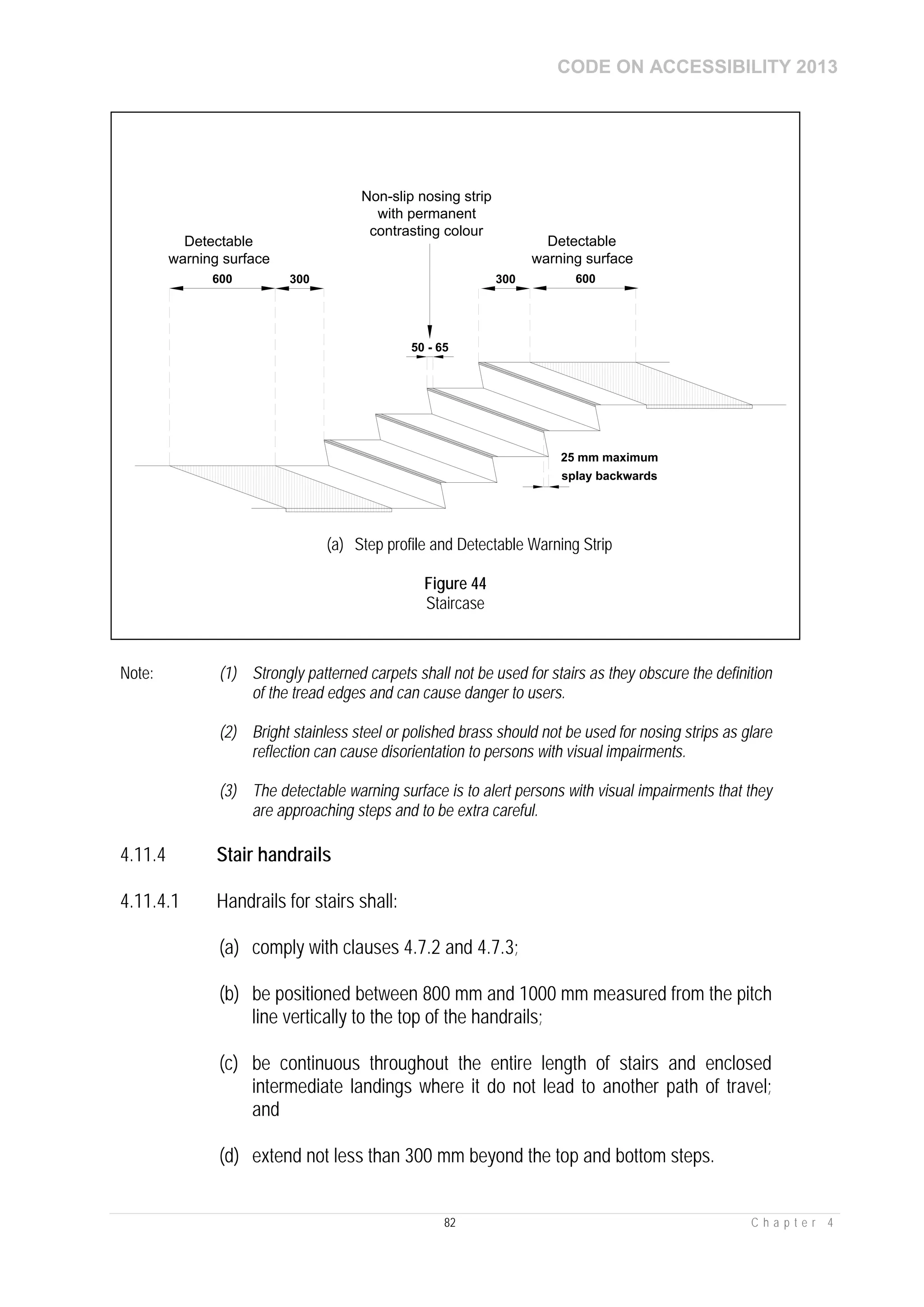 CODE ON ACCESSIBILITY 2013
82 C h a p t e r 4
Note: (1) Strongly patterned carpets shall not be used for stairs as they obscure the definition
of the tread edges and can cause danger to users.
(2) Bright stainless steel or polished brass should not be used for nosing strips as glare
reflection can cause disorientation to persons with visual impairments.
(3) The detectable warning surface is to alert persons with visual impairments that they
are approaching steps and to be extra careful.
4.11.4 Stair handrails
4.11.4.1 Handrails for stairs shall:
(a) comply with clauses 4.7.2 and 4.7.3;
(b) be positioned between 800 mm and 1000 mm measured from the pitch
line vertically to the top of the handrails;
(c) be continuous throughout the entire length of stairs and enclosed
intermediate landings where it do not lead to another path of travel;
and
(d) extend not less than 300 mm beyond the top and bottom steps.
Detectable
warning surface
Non-slip nosing strip
with permanent
contrasting colour
600
50 - 65
25 mm maximum
splay backwards
300 600300
Detectable
warning surface
(a) Step profile and Detectable Warning Strip
Figure 44
Staircase
 