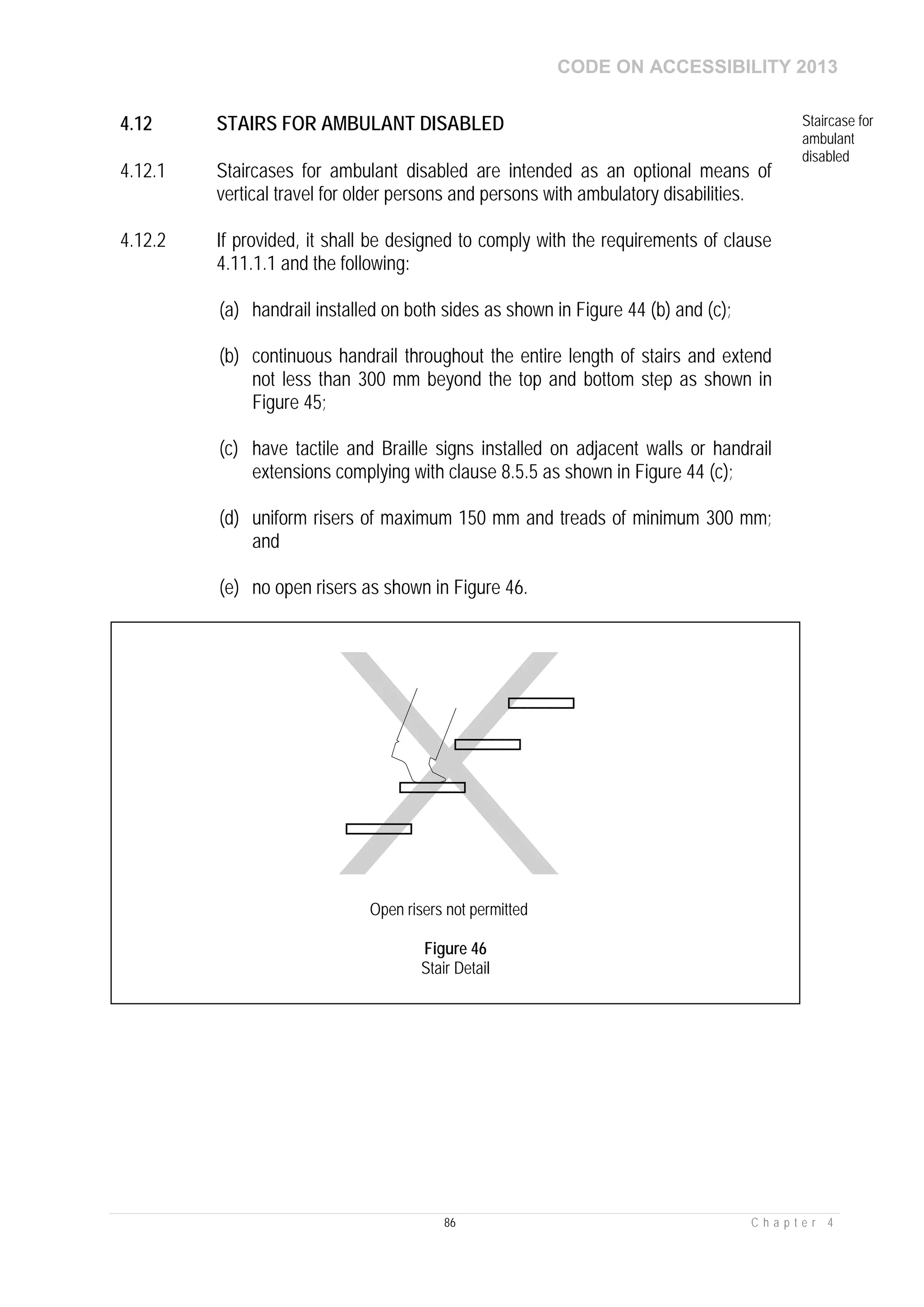 CODE ON ACCESSIBILITY 2013
86 C h a p t e r 4
4.12 STAIRS FOR AMBULANT DISABLED Staircase for
ambulant
disabled
4.12.1 Staircases for ambulant disabled are intended as an optional means of
vertical travel for older persons and persons with ambulatory disabilities.
4.12.2 If provided, it shall be designed to comply with the requirements of clause
4.11.1.1 and the following:
(a) handrail installed on both sides as shown in Figure 44 (b) and (c);
(b) continuous handrail throughout the entire length of stairs and extend
not less than 300 mm beyond the top and bottom step as shown in
Figure 45;
(c) have tactile and Braille signs installed on adjacent walls or handrail
extensions complying with clause 8.5.5 as shown in Figure 44 (c);
(d) uniform risers of maximum 150 mm and treads of minimum 300 mm;
and
(e) no open risers as shown in Figure 46.
Open risers not permitted
Figure 46
Stair Detail
 