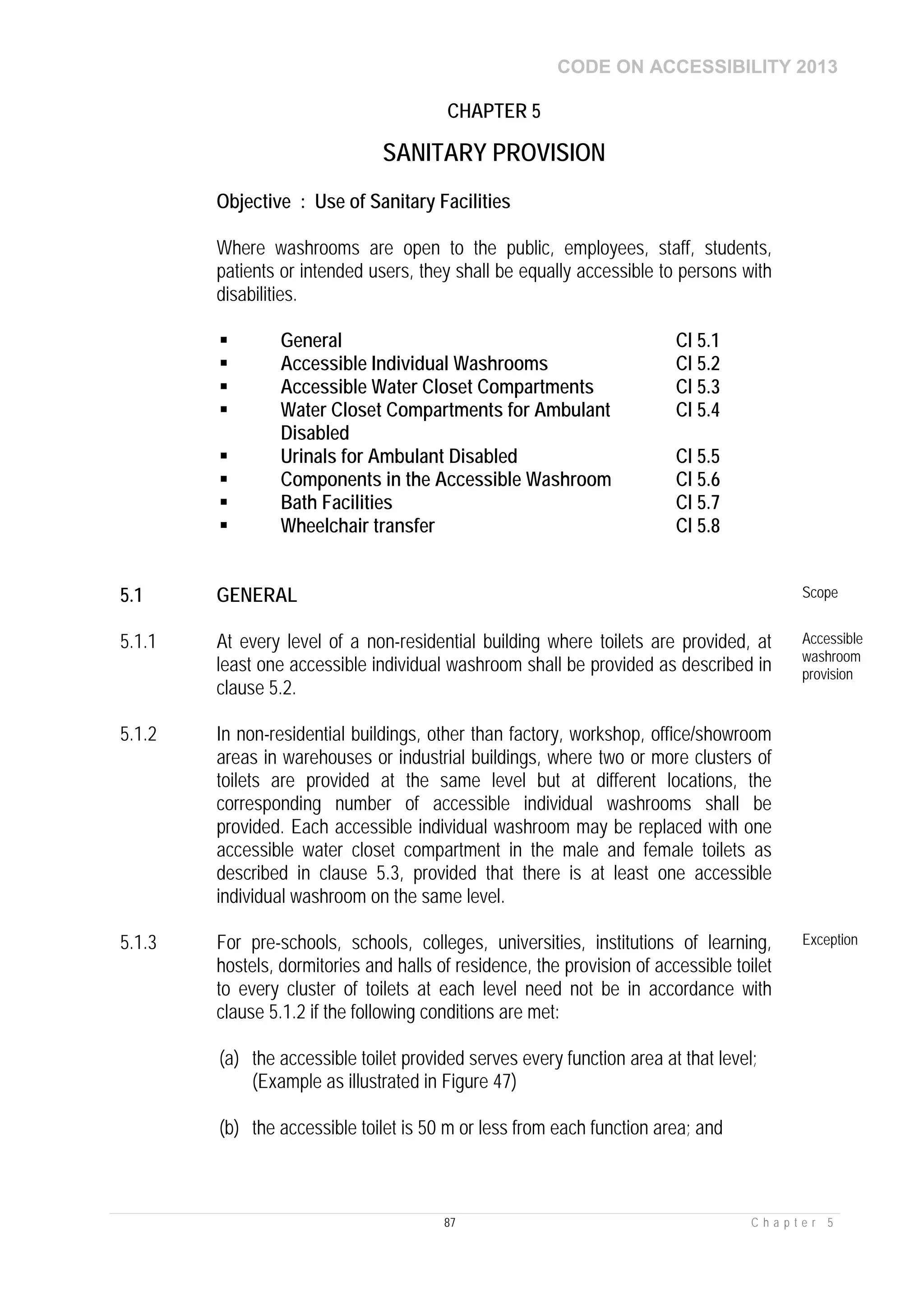 CODE ON ACCESSIBILITY 2013
87 C h a p t e r 5
CHAPTER 5
SANITARY PROVISION
Objective : Use of Sanitary Facilities
Where washrooms are open to the public, employees, staff, students,
patients or intended users, they shall be equally accessible to persons with
disabilities.
 General Cl 5.1
 Accessible Individual Washrooms Cl 5.2
 Accessible Water Closet Compartments Cl 5.3
 Water Closet Compartments for Ambulant
Disabled
Cl 5.4
 Urinals for Ambulant Disabled Cl 5.5
 Components in the Accessible Washroom Cl 5.6
 Bath Facilities Cl 5.7
 Wheelchair transfer Cl 5.8
5.1 GENERAL Scope
5.1.1 At every level of a non-residential building where toilets are provided, at
least one accessible individual washroom shall be provided as described in
clause 5.2.
Accessible
washroom
provision
5.1.2 In non-residential buildings, other than factory, workshop, office/showroom
areas in warehouses or industrial buildings, where two or more clusters of
toilets are provided at the same level but at different locations, the
corresponding number of accessible individual washrooms shall be
provided. Each accessible individual washroom may be replaced with one
accessible water closet compartment in the male and female toilets as
described in clause 5.3, provided that there is at least one accessible
individual washroom on the same level.
5.1.3 For pre-schools, schools, colleges, universities, institutions of learning,
hostels, dormitories and halls of residence, the provision of accessible toilet
to every cluster of toilets at each level need not be in accordance with
clause 5.1.2 if the following conditions are met:
(a) the accessible toilet provided serves every function area at that level;
(Example as illustrated in Figure 47)
(b) the accessible toilet is 50 m or less from each function area; and
Exception
 