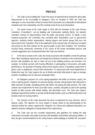 CODE ON ACCESSIBILITY 2013
viii C O N T E N T
1 The Code on Accessibility (the “Code”) has been an important driver behind the observable
improvements to the accessibility in Singapore. Since its inception in 1990, the Code has
undergone a series of periodic reviews to ensure that its provisions are comparable to international
standards and, more importantly, meet the evolving needs of our local communities.
2 The fourth review of the Code began in 2010 with the formation of the Code Review
Committee (“Committee”). Led by Building and Construction Authority (BCA), the tripartite
committee consists of representatives from the public and private sectors. To obtain a well-
rounded perspective, the Committee also consulted other stakeholders such as government
agencies, voluntary welfare organisations, industry players and interest groups that were not
represented in the Committee. Prior to the publication of the revised Code, the draft was circulated
and posted on the BCA website for the general public to give their feedback. The Committee
received many constructive comments in the course of the broad consultation process and
relevant suggestions were incorporated before the Code was finalised.
3 In the latest revision to the Code, the needs of persons with disabilities remain the primary
focus. More mandatory requirements are introduced to minimise restrictions in the environment, so
persons with disabilities are able to make full use of the building premises and amenities. For
example, to facilitate persons with hearing difficulties in participating in discussions and public
performances, the provision of hearing enhancement systems will be a mandatory requirement in
places such as auditoriums, concert halls and theatres. To aid persons with visual impairments in
finding their way, the Code requires the use of Braille and tactile information in signs at strategic
locations in buildings such as staircases and public toilets.
4 As Singapore prepares for a fast ageing population and builds an inclusive society, the
Code is placing greater emphasis on universal design concepts and provisions that will benefit a
wider spectrum of people, including parents with infants, the young and older persons. The Code
contains new requirements for more accessible routes, corridors and paths to cater to the growing
number of older persons with limited mobility, and wheelchair users. The Code also requires
buildings frequented by families to provide family-friendly facilities such as child-friendly toilets and
lactation rooms for nursing mothers.
5 The structure of the Code document has been re-organised for easy reference and to
improve clarity. The objective for every chapter is clearly stated to aid understanding of the
rationale behind the various requirements. Diagrams are refined and additional illustrations are
added to minimise ambiguities in interpretation of the requirements.
6 The Code sets out the essential requirements and guidelines for making the built
environment accessible and usable to persons with disabilities and families with young children. It
does not give recommendations for fire safety features within buildings to facilitate the evacuation
PREFACE
 