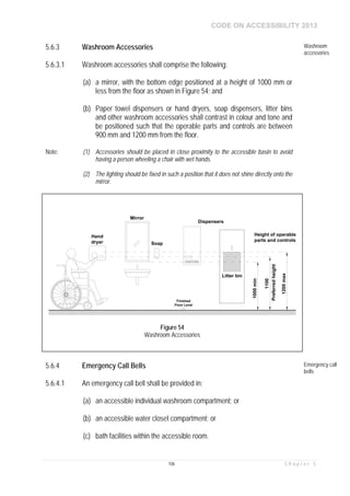 CODE ON ACCESSIBILITY 2013
106 C h a p t e r 5
5.6.3 Washroom Accessories Washroom
accessories
5.6.3.1 Washroom accessories shall comprise the following:
(a) a mirror, with the bottom edge positioned at a height of 1000 mm or
less from the floor as shown in Figure 54; and
(b) Paper towel dispensers or hand dryers, soap dispensers, litter bins
and other washroom accessories shall contrast in colour and tone and
be positioned such that the operable parts and controls are between
900 mm and 1200 mm from the floor.
Note: (1) Accessories should be placed in close proximity to the accessible basin to avoid
having a person wheeling a chair with wet hands.
(2) The lighting should be fixed in such a position that it does not shine directly onto the
mirror.
5.6.4 Emergency Call Bells Emergency call
bells
5.6.4.1 An emergency call bell shall be provided in:
(a) an accessible individual washroom compartment; or
(b) an accessible water closet compartment; or
(c) bath facilities within the accessible room.
1100
Preferredheight
1000min
Height of operable
parts and controls
1200max
Dispensers
Mirror
Hand
dryer Soap
Litter bin
Finished
Floor Level
Figure 54
Washroom Accessories
 