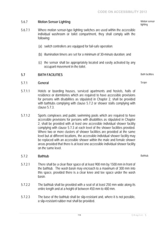 CODE ON ACCESSIBILITY 2013
114 C h a p t e r 5
5.6.7 Motion Sensor Lighting Motion sensor
lighting
5.6.7.1 Where motion sensor-type lighting switches are used within the accessible
individual washroom or toilet compartment, they shall comply with the
following:
(a) switch controllers are equipped for fail-safe operation;
(b) illumination timers are set for a minimum of 30-minute duration; and
(c) the sensor shall be appropriately located and easily activated by any
occupant movement in the toilet.
5.7 BATH FACILITIES Bath facilities
5.7.1 General Scope
5.7.1.1 Hotels or boarding houses, serviced apartments and hostels, halls of
residence or dormitories which are required to have accessible provisions
for persons with disabilities as stipulated in Chapter 2, shall be provided
with bathtubs complying with clause 5.7.2 or shower stalls complying with
clause 5.7.3.
5.7.1.2 Sports complexes and public swimming pools which are required to have
accessible provisions for persons with disabilities as stipulated in Chapter
2, shall be provided with at least one accessible individual shower facility
complying with clause 5.7.3 at each level of the shower facilities provided.
Where two or more clusters of shower facilities are provided at the same
level but at different locations, the accessible individual shower facility may
be replaced with an accessible shower within the male and female shower
areas provided that there is at least one accessible individual shower facility
on the same level.
5.7.2 Bathtub Bathtub
5.7.2.1 There shall be a clear floor space of at least 900 mm by 1500 mm in front of
the bathtub. The wash basin may encroach to a maximum of 300 mm into
this space, provided there is a clear knee and toe space under the wash
basin.
5.7.2.2 The bathtub shall be provided with a seat of at least 250 mm wide along its
entire length and at a height of between 450 mm to 480 mm.
5.7.2.3 The base of the bathtub shall be slip-resistant and, where it is not possible,
a slip-resistant rubber mat shall be provided.
 