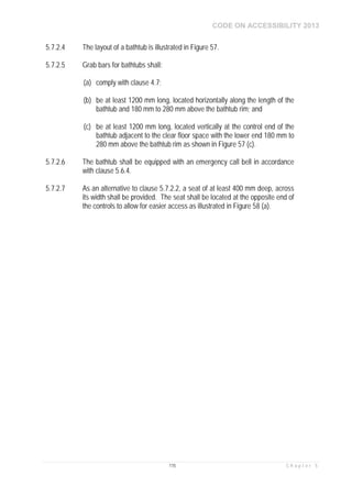CODE ON ACCESSIBILITY 2013
115 C h a p t e r 5
5.7.2.4 The layout of a bathtub is illustrated in Figure 57.
5.7.2.5 Grab bars for bathtubs shall:
(a) comply with clause 4.7;
(b) be at least 1200 mm long, located horizontally along the length of the
bathtub and 180 mm to 280 mm above the bathtub rim; and
(c) be at least 1200 mm long, located vertically at the control end of the
bathtub adjacent to the clear floor space with the lower end 180 mm to
280 mm above the bathtub rim as shown in Figure 57 (c).
5.7.2.6 The bathtub shall be equipped with an emergency call bell in accordance
with clause 5.6.4.
5.7.2.7 As an alternative to clause 5.7.2.2, a seat of at least 400 mm deep, across
its width shall be provided. The seat shall be located at the opposite end of
the controls to allow for easier access as illustrated in Figure 58 (a).
 