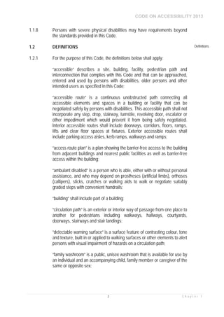 CODE ON ACCESSIBILITY 2013
2 C h a p t e r 1
1.1.8 Persons with severe physical disabilities may have requirements beyond
the standards provided in this Code.
1.2 DEFINITIONS Definitions
1.2.1 For the purpose of this Code, the definitions below shall apply:
“accessible” describes a site, building, facility, pedestrian path and
interconnection that complies with this Code and that can be approached,
entered and used by persons with disabilities, older persons and other
intended users as specified in this Code;
“accessible route” is a continuous unobstructed path connecting all
accessible elements and spaces in a building or facility that can be
negotiated safely by persons with disabilities. This accessible path shall not
incorporate any step, drop, stairway, turnstile, revolving door, escalator or
other impediment which would prevent it from being safely negotiated.
Interior accessible routes shall include doorways, corridors, floors, ramps,
lifts and clear floor spaces at fixtures. Exterior accessible routes shall
include parking access aisles, kerb ramps, walkways and ramps;
“access route plan” is a plan showing the barrier-free access to the building
from adjacent buildings and nearest public facilities as well as barrier-free
access within the building;
“ambulant disabled” is a person who is able, either with or without personal
assistance, and who may depend on prostheses (artificial limbs), orthoses
(callipers), sticks, crutches or walking aids to walk or negotiate suitably
graded steps with convenient handrails;
“building” shall include part of a building;
“circulation path” is an exterior or interior way of passage from one place to
another for pedestrians including walkways, hallways, courtyards,
doorways, stairways and stair landings;
“detectable warning surface” is a surface feature of contrasting colour, tone
and texture, built in or applied to walking surfaces or other elements to alert
persons with visual impairment of hazards on a circulation path;
“family washroom” is a public, unisex washroom that is available for use by
an individual and an accompanying child, family member or caregiver of the
same or opposite sex;
 