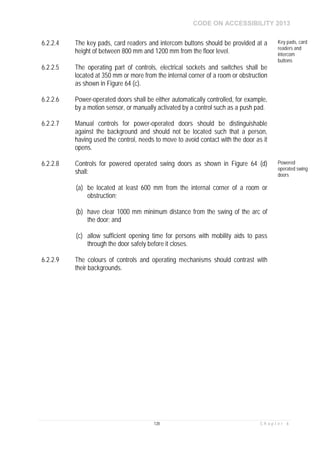 CODE ON ACCESSIBILITY 2013
128 C h a p t e r 6
6.2.2.4 The key pads, card readers and intercom buttons should be provided at a
height of between 800 mm and 1200 mm from the floor level.
Key pads, card
readers and
intercom
buttons
6.2.2.5 The operating part of controls, electrical sockets and switches shall be
located at 350 mm or more from the internal corner of a room or obstruction
as shown in Figure 64 (c).
6.2.2.6 Power-operated doors shall be either automatically controlled, for example,
by a motion sensor, or manually activated by a control such as a push pad.
6.2.2.7 Manual controls for power-operated doors should be distinguishable
against the background and should not be located such that a person,
having used the control, needs to move to avoid contact with the door as it
opens.
6.2.2.8 Controls for powered operated swing doors as shown in Figure 64 (d)
shall:
(a) be located at least 600 mm from the internal corner of a room or
obstruction;
(b) have clear 1000 mm minimum distance from the swing of the arc of
the door; and
(c) allow sufficient opening time for persons with mobility aids to pass
through the door safely before it closes.
Powered
operated swing
doors
6.2.2.9 The colours of controls and operating mechanisms should contrast with
their backgrounds.
 
