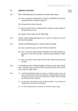 CODE ON ACCESSIBILITY 2013
135 C h a p t e r 6
6.5 DRINKING FOUNTAINS Drinking
fountains
6.5.1 Where drinking fountains are provided, the fountain spout should:
(a) have an opening located between 750 mm and 800mm from the floor
or ground surface as shown in Figure 69;
(b) be located at the front of the unit;
(c) direct the water flow in a trajectory that is parallel or nearly parallel to
the front of the unit; and
(d) provide a flow of water at least 100mm high.
6.5.2 Controls should comply with clauses 6.2.3.1 and 6.2.3.2 and be at or near
the front of the fountain.
6.5.3 Cantilevered drinking fountains as shown in Figure 69 should:
(a) have a clear floor space of at least 750 mm by 1200 mm;
(b) have a clear knee space between the bottom of the apron and floor or
ground of at least 750 mm wide, 1200 mm deep and 680 mm high;
and
(c) have a toe space not less than 750 mm wide, 230 mm deep and 230
mm high.
6.5.4 Freestanding or built-in drinking fountains not having a knee space should
have a clear floor space of at least 1200 mm wide by 750 mm in front of the
unit as shown in Figure 69 (b).
Note: (1) A wall-mounted drinking fountain in an alcove is preferred because it does not
create a hazard for persons with visual impairments. Drinking fountains that extend
into corridors and have an open space underneath the fountain 680 mm in height
should be protected by a wall guard.
(2) The provision of two drinking fountains at different heights is very convenient for
standing adults, wheelchair users and children.
(3) The 100 mm high water flow is to allow for the insertion of a cup or a glass.
 