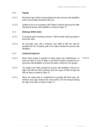 CODE ON ACCESSIBILITY 2013
139 C h a p t e r 6
6.7.2 Signage
6.7.2.1 Directional signs shall be clearly displayed to direct persons with disabilities
to the reserved table intended for their use.
6.7.2.2 Symbol of access in accordance with Chapter 8 shall be placed on the table
intended for persons with disabilities as shown in Figure 71.
6.7.3 Walkways Within Outlet
6.7.3.1 A circulation path of minimum clearance 1200 mm wide shall be provided in
front of the stalls.
6.7.3.2 An accessible route with a minimum clear width of 900 mm shall be
provided from the circulation path to the tables intended for persons with
disabilities.
6.7.4 Seating Arrangement
6.7.4.1 Where fixed seating is provided in eating outlets and establishments, at
least one table for every 10 tables or part thereof shall be provided for use
by persons with disabilities or at least two tables, whichever is the greater.
Fixed seats
6.7.4.2 The height of the table provided for persons with disabilities shall not be
higher than 800 mm with a minimum clear knee space of 680 mm high and
480 mm deep as shown in Figure 72.
6.7.4.3 Where the eating outlet or establishment is provided with fixed seats, the
minimum clear space between the seats shall be 750 mm measured along
the edge of the table as shown in Figure 71.
 