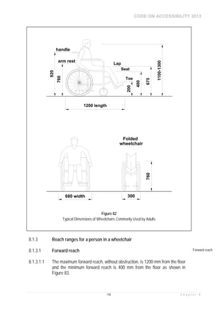 CODE ON ACCESSIBILITY 2013
158 C h a p t e r 8
8.1.3 Reach ranges for a person in a wheelchair
8.1.3.1 Forward reach Forward reach
8.1.3.1.1 The maximum forward reach, without obstruction, is 1200 mm from the floor
and the minimum forward reach is 400 mm from the floor as shown in
Figure 83.
1100-1300
760
920
handle
arm rest
Lap
Seat
Toe
1200 length
200
480
675
680 width 300
760
Folded
wheelchair
Figure 82
Typical Dimensions of Wheelchairs Commonly Used by Adults
 