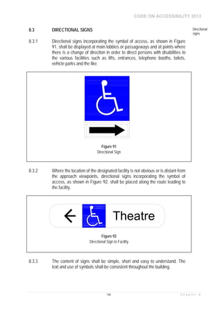 CODE ON ACCESSIBILITY 2013
166 C h a p t e r 8
8.3 DIRECTIONAL SIGNS Directional
signs
8.3.1 Directional signs incorporating the symbol of access, as shown in Figure
91, shall be displayed at main lobbies or passageways and at points where
there is a change of direction in order to direct persons with disabilities to
the various facilities such as lifts, entrances, telephone booths, toilets,
vehicle parks and the like.
8.3.2 Where the location of the designated facility is not obvious or is distant from
the approach viewpoints, directional signs incorporating the symbol of
access, as shown in Figure 92, shall be placed along the route leading to
the facility.
8.3.3 The content of signs shall be simple, short and easy to understand. The
text and use of symbols shall be consistent throughout the building.
Figure 91
Directional Sign
Theatre
Figure 92
Directional Sign to Facility
 