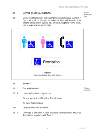 CODE ON ACCESSIBILITY 2013
167 C h a p t e r 8
8.4 SERVICE IDENTIFICATION SIGNS Service
identification
signs
8.4.1 Service identification signs incorporating the symbol of access, as shown in
Figure 93, shall be displayed at various facilities and destinations for
persons with disabilities such as lifts, entrances, telephone booths, toilets,
vehicle parks, staircases and the like.
8.5 SIGNAGE
8.5.1 Text and Characters Text and
characters
8.5.1.1 Letters and numbers on signs should:
(a) use sans serif font (Helvetica, Arial, etc.); and
(b) have Arabic numbers.
Note: Characters include letters and numbers.
8.5.1.2 The height of characters in signs for varying viewing distances should be
determined in accordance with Table 7:
Reception
Figure 93
Service Identification Signs at Destinations
 
