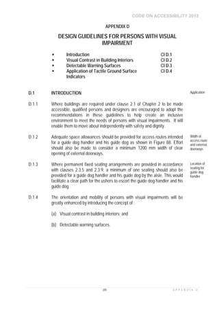 CODE ON ACCESSIBILITY 2013
205 A P P E N D I X D
APPENDIX D
DESIGN GUIDELINES FOR PERSONS WITH VISUAL
IMPAIRMENT
 Introduction Cl D.1
 Visual Contrast in Building Interiors Cl D.2
 Detectable Warning Surfaces Cl D.3
 Application of Tactile Ground Surface
Indicators
Cl D.4
D.1 INTRODUCTION Application
D.1.1 Where buildings are required under clause 2.1 of Chapter 2 to be made
accessible, qualified persons and designers are encouraged to adopt the
recommendations in these guidelines to help create an inclusive
environment to meet the needs of persons with visual impairments. It will
enable them to move about independently with safety and dignity.
D.1.2 Adequate space allowances should be provided for access routes intended
for a guide dog handler and his guide dog as shown in Figure 88. Effort
should also be made to consider a minimum 1200 mm width of clear
opening of external doorways.
Width of
access route
and external
doorways
D.1.3 Where permanent fixed seating arrangements are provided in accordance
with clauses 2.3.5 and 2.3.9, a minimum of one seating should also be
provided for a guide dog handler and his guide dog by the aisle. This would
facilitate a clear path for the ushers to escort the guide dog handler and his
guide dog.
Location of
seating for
guide dog
handler
D.1.4 The orientation and mobility of persons with visual impairments will be
greatly enhanced by introducing the concept of :
(a) Visual contrast in building interiors; and
(b) Detectable warning surfaces.
 