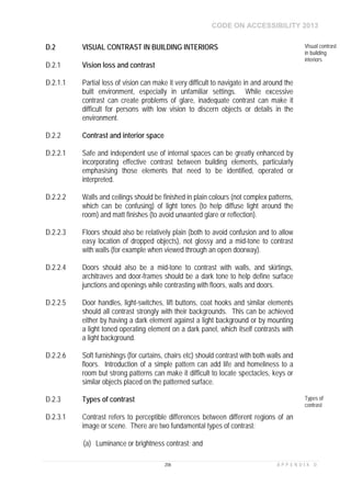 CODE ON ACCESSIBILITY 2013
206 A P P E N D I X D
D.2 VISUAL CONTRAST IN BUILDING INTERIORS Visual contrast
in building
interiors
D.2.1 Vision loss and contrast
D.2.1.1 Partial loss of vision can make it very difficult to navigate in and around the
built environment, especially in unfamiliar settings. While excessive
contrast can create problems of glare, inadequate contrast can make it
difficult for persons with low vision to discern objects or details in the
environment.
D.2.2 Contrast and interior space
D.2.2.1 Safe and independent use of internal spaces can be greatly enhanced by
incorporating effective contrast between building elements, particularly
emphasising those elements that need to be identified, operated or
interpreted.
D.2.2.2 Walls and ceilings should be finished in plain colours (not complex patterns,
which can be confusing) of light tones (to help diffuse light around the
room) and matt finishes (to avoid unwanted glare or reflection).
D.2.2.3 Floors should also be relatively plain (both to avoid confusion and to allow
easy location of dropped objects), not glossy and a mid-tone to contrast
with walls (for example when viewed through an open doorway).
D.2.2.4 Doors should also be a mid-tone to contrast with walls, and skirtings,
architraves and door-frames should be a dark tone to help define surface
junctions and openings while contrasting with floors, walls and doors.
D.2.2.5 Door handles, light-switches, lift buttons, coat hooks and similar elements
should all contrast strongly with their backgrounds. This can be achieved
either by having a dark element against a light background or by mounting
a light toned operating element on a dark panel, which itself contrasts with
a light background.
D.2.2.6 Soft furnishings (for curtains, chairs etc) should contrast with both walls and
floors. Introduction of a simple pattern can add life and homeliness to a
room but strong patterns can make it difficult to locate spectacles, keys or
similar objects placed on the patterned surface.
D.2.3 Types of contrast Types of
contrast
D.2.3.1 Contrast refers to perceptible differences between different regions of an
image or scene. There are two fundamental types of contrast:
(a) Luminance or brightness contrast; and
 