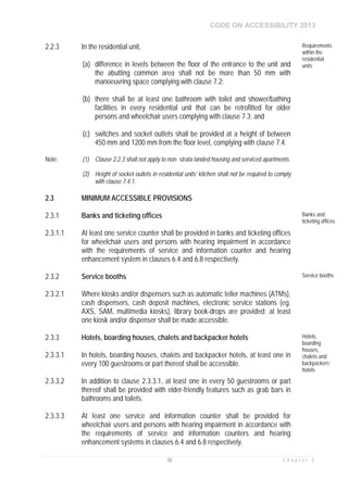 CODE ON ACCESSIBILITY 2013
12 C h a p t e r 2
2.2.3 In the residential unit,
(a) difference in levels between the floor of the entrance to the unit and
the abutting common area shall not be more than 50 mm with
manoeuvring space complying with clause 7.2;
(b) there shall be at least one bathroom with toilet and shower/bathing
facilities in every residential unit that can be retrofitted for older
persons and wheelchair users complying with clause 7.3; and
(c) switches and socket outlets shall be provided at a height of between
450 mm and 1200 mm from the floor level, complying with clause 7.4.
Requirements
within the
residential
units
Note: (1) Clause 2.2.3 shall not apply to non- strata landed housing and serviced apartments.
(2) Height of socket outlets in residential units’ kitchen shall not be required to comply
with clause 7.4.1.
2.3 MINIMUM ACCESSIBLE PROVISIONS
2.3.1 Banks and ticketing offices Banks and
ticketing offices
2.3.1.1 At least one service counter shall be provided in banks and ticketing offices
for wheelchair users and persons with hearing impairment in accordance
with the requirements of service and information counter and hearing
enhancement system in clauses 6.4 and 6.8 respectively.
2.3.2 Service booths Service booths
2.3.2.1 Where kiosks and/or dispensers such as automatic teller machines (ATMs),
cash dispensers, cash deposit machines, electronic service stations (eg.
AXS, SAM, multimedia kiosks), library book-drops are provided; at least
one kiosk and/or dispenser shall be made accessible.
2.3.3 Hotels, boarding houses, chalets and backpacker hotels Hotels,
boarding
houses,
chalets and
backpackers’
hotels
2.3.3.1 In hotels, boarding houses, chalets and backpacker hotels, at least one in
every 100 guestrooms or part thereof shall be accessible.
2.3.3.2 In addition to clause 2.3.3.1, at least one in every 50 guestrooms or part
thereof shall be provided with elder-friendly features such as grab bars in
bathrooms and toilets.
2.3.3.3 At least one service and information counter shall be provided for
wheelchair users and persons with hearing impairment in accordance with
the requirements of service and information counters and hearing
enhancement systems in clauses 6.4 and 6.8 respectively.
 