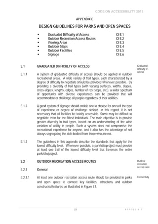 CODE ON ACCESSIBILITY 2013
223 A P P E N D I X E
APPENDIX E
DESIGN GUIDELINES FOR PARKS AND OPEN SPACES
 Graduated Difficulty of Access Cl E.1
 Outdoor Recreation Access Routes Cl E.2
 Viewing Areas Cl E.3
 Outdoor Steps Cl E.4
 Outdoor Facilities Cl E.5
 Signage Cl E.6
E.1 GRADUATED DIFFICULTY OF ACCESS Graduated
difficulty of
access
E.1.1 A system of graduated difficulty of access should be applied in outdoor
recreational areas. A wide variety of trail types, each characterized by a
degree of difficulty to negotiate should be provided whenever possible. By
providing a diversity of trail types (with varying surfaces, widths, slopes,
cross-slopes, lengths, edges, number of rest stops, etc.), a wider spectrum
of opportunity with diverse experiences can be provided that will
accommodate or challenge all people regardless of their abilities.
E.1.2 A good system of signage should enable one to choose for oneself the type
of experience or degree of challenge desired. In this regard, it is not
necessary that all facilities be totally accessible. Some may be difficult to
negotiate even for the fittest individuals. The main objective is to provide
greater diversity in trail types, based on an understanding of the wide
variation of ability in people. Such a system does not compromise the
recreational experience for anyone, and it also has the advantage of not
always segregating the able-bodied from those who are not.
E.1.3 The guidelines in this appendix describe the standards that apply for the
lowest difficulty level. Whenever possible, a park/site/project must provide
at least one trail of the lowest difficulty level that traverses the entire
park/site/project.
E.2 OUTDOOR RECREATION ACCESS ROUTES Outdoor
recreation
access route
E.2.1 General
E.2.1.1 At least one outdoor recreation access route should be provided in parks
and open space to connect key facilities, attractions and outdoor
constructed features, as illustrated in Figure E1.
Connectivity
 