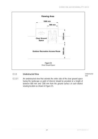 CODE ON ACCESSIBILITY 2013
227 A P P E N D I X E
E.3.3 Unobstructed View Unobstructed
view
E.3.3.1 An unobstructed view that extends the entire side of the clear ground space
facing the landscape or point of interest should be provided at a height of
between 800 mm and 1200 mm from the ground surface at each distinct
viewing location as shown in Figure E5.
900 min
1200min
Outdoor Recreation Access Route
1800 min
1800min
Viewing Area
Clear Ground
Space
Figure E4
Clear Ground Space
 