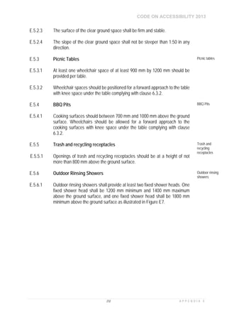 CODE ON ACCESSIBILITY 2013
232 A P P E N D I X E
E.5.2.3 The surface of the clear ground space shall be firm and stable.
E.5.2.4 The slope of the clear ground space shall not be steeper than 1:50 in any
direction.
E.5.3 Picnic Tables Picnic tables
E.5.3.1 At least one wheelchair space of at least 900 mm by 1200 mm should be
provided per table.
E.5.3.2 Wheelchair spaces should be positioned for a forward approach to the table
with knee space under the table complying with clause 6.3.2.
E.5.4 BBQ Pits BBQ Pits
E.5.4.1 Cooking surfaces should between 700 mm and 1000 mm above the ground
surface. Wheelchairs should be allowed for a forward approach to the
cooking surfaces with knee space under the table complying with clause
6.3.2.
E.5.5 Trash and recycling receptacles Trash and
recycling
receptacles
E.5.5.1 Openings of trash and recycling receptacles should be at a height of not
more than 800 mm above the ground surface.
E.5.6 Outdoor Rinsing Showers Outdoor rinsing
showers
E.5.6.1 Outdoor rinsing showers shall provide at least two fixed shower heads. One
fixed shower head shall be 1200 mm minimum and 1400 mm maximum
above the ground surface, and one fixed shower head shall be 1800 mm
minimum above the ground surface as illustrated in Figure E7.
 