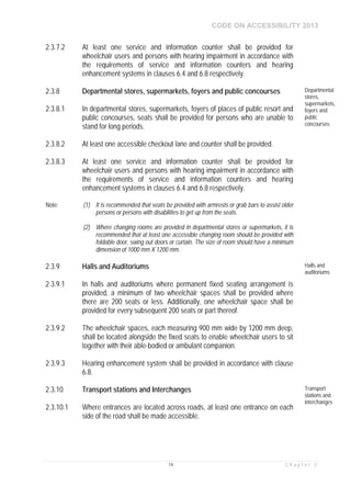CODE ON ACCESSIBILITY 2013
14 C h a p t e r 2
2.3.7.2 At least one service and information counter shall be provided for
wheelchair users and persons with hearing impairment in accordance with
the requirements of service and information counters and hearing
enhancement systems in clauses 6.4 and 6.8 respectively.
2.3.8 Departmental stores, supermarkets, foyers and public concourses Departmental
stores,
supermarkets,
foyers and
public
concourses
2.3.8.1 In departmental stores, supermarkets, foyers of places of public resort and
public concourses, seats shall be provided for persons who are unable to
stand for long periods.
2.3.8.2 At least one accessible checkout lane and counter shall be provided.
2.3.8.3 At least one service and information counter shall be provided for
wheelchair users and persons with hearing impairment in accordance with
the requirements of service and information counters and hearing
enhancement systems in clauses 6.4 and 6.8 respectively.
Note: (1) It is recommended that seats be provided with armrests or grab bars to assist older
persons or persons with disabilities to get up from the seats.
(2) Where changing rooms are provided in departmental stores or supermarkets, it is
recommended that at least one accessible changing room should be provided with
foldable door, swing out doors or curtain. The size of room should have a minimum
dimension of 1000 mm X 1200 mm.
2.3.9 Halls and Auditoriums Halls and
auditoriums
2.3.9.1 In halls and auditoriums where permanent fixed seating arrangement is
provided, a minimum of two wheelchair spaces shall be provided where
there are 200 seats or less. Additionally, one wheelchair space shall be
provided for every subsequent 200 seats or part thereof.
2.3.9.2 The wheelchair spaces, each measuring 900 mm wide by 1200 mm deep,
shall be located alongside the fixed seats to enable wheelchair users to sit
together with their able-bodied or ambulant companion.
2.3.9.3 Hearing enhancement system shall be provided in accordance with clause
6.8.
2.3.10 Transport stations and Interchanges Transport
stations and
interchanges
2.3.10.1 Where entrances are located across roads, at least one entrance on each
side of the road shall be made accessible.
 