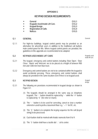 CODE ON ACCESSIBILITY 2013
239 A P P E N D I X G
APPENDIX G
KEYPAD DESIGN REQUIREMENTS
 General Cl G.1
 Keypads Used Inside Lift Cars Cl G.2
 Keypad Design Cl G.3
 Registration of Calls Cl G.4
 Notices Cl G.5
G.1 GENERAL General
G.1.1 For high-rise buildings, keypad control panels may be provided as an
alternative for wheelchair users in addition to the traditional call buttons
main control panel for lifts. Where keypad control panels are provided, the
guidelines in this appendix are recommended to be adopted.
G.2 KEYPADS USED INSIDE LIFT CARS Keypads used
inside lift cars
G.2.1 The keypad, emergency and control buttons including ‘Door Open’, ‘Door
Close’, ‘Alarm’ and ‘Intercom’ are to be placed at a height of between 900
mm and 1200 mm from floor level.
G.2.2 Emergency and control buttons are not to be contained within the keypad to
avoid accidental pressing. These emergency and control buttons shall
always be provided in the same location even if there is no keypad used.
G.3 KEYPAD DESIGN Keypad
design
G.3.1 The following are provisions recommended in keypad design as shown in
Figure G1:
(1) The keypads should be arranged in the same way as telephone
keypads. The ‘ * ’ button should be replaced by ‘ - ’ while the ‘ # ’ button
is replaced by ‘ E ’ (for enter or return).
(2) The ‘ - ’ button is to be used for correcting, cancel or clear a number
entered or used to prefix a basement floor e.g. ‘ – 1 ’ for B1, etc.
(3) The ‘ E ’ button is to complete the keying sequence for the call (keyed
string) to be processed.
(4) Each button shall be marked with Arabic numerals from 0 to 9.
(5) The ‘ 5 ’ button shall have a tactile dot ‘ . ’ at its center.
 