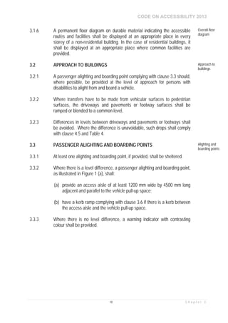 CODE ON ACCESSIBILITY 2013
18 C h a p t e r 3
3.1.6 A permanent floor diagram on durable material indicating the accessible
routes and facilities shall be displayed at an appropriate place in every
storey of a non-residential building. In the case of residential buildings, it
shall be displayed at an appropriate place where common facilities are
provided.
Overall floor
diagram
3.2 APPROACH TO BUILDINGS Approach to
buildings
3.2.1 A passenger alighting and boarding point complying with clause 3.3 should,
where possible, be provided at the level of approach for persons with
disabilities to alight from and board a vehicle.
3.2.2 Where transfers have to be made from vehicular surfaces to pedestrian
surfaces, the driveways and pavements or footway surfaces shall be
ramped or blended to a common level.
3.2.3 Differences in levels between driveways and pavements or footways shall
be avoided. Where the difference is unavoidable, such drops shall comply
with clause 4.5 and Table 4.
3.3 PASSENGER ALIGHTING AND BOARDING POINTS Alighting and
boarding points
3.3.1 At least one alighting and boarding point, if provided, shall be sheltered.
3.3.2 Where there is a level difference, a passenger alighting and boarding point,
as illustrated in Figure 1 (a), shall:
(a) provide an access aisle of at least 1200 mm wide by 4500 mm long
adjacent and parallel to the vehicle pull-up space;
(b) have a kerb ramp complying with clause 3.6 if there is a kerb between
the access aisle and the vehicle pull-up space.
3.3.3 Where there is no level difference, a warning indicator with contrasting
colour shall be provided.
 