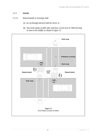 CODE ON ACCESSIBILITY 2013
32 C h a p t e r 3
3.7.2 Islands
3.7.2.1 Raised islands in crossings shall:
(a) be cut through and level with the street; or
(b) have kerb ramps at both sides and have a level area of 1200 mm long
or more in the middle as shown in Figure 12.
Level
area
Kerb ramp
Pedestrian crossing
Raised islandRaised island
1500
1200
min
min
1200
1500
min
min
Kerb ramp
Kerb ramp
Figure 12
Kerb Ramps Location on Island
 