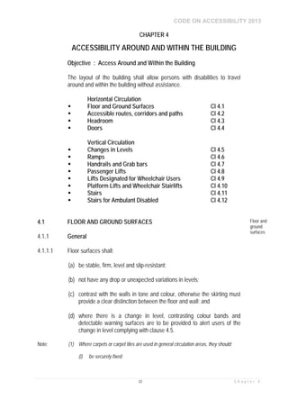 CODE ON ACCESSIBILITY 2013
33 C h a p t e r 4
CHAPTER 4
ACCESSIBILITY AROUND AND WITHIN THE BUILDING
Objective : Access Around and Within the Building
The layout of the building shall allow persons with disabilities to travel
around and within the building without assistance.
Horizontal Circulation
 Floor and Ground Surfaces Cl 4.1
 Accessible routes, corridors and paths Cl 4.2
 Headroom Cl 4.3
 Doors Cl 4.4
Vertical Circulation
 Changes in Levels Cl 4.5
 Ramps Cl 4.6
 Handrails and Grab bars Cl 4.7
 Passenger Lifts Cl 4.8
 Lifts Designated for Wheelchair Users Cl 4.9
 Platform Lifts and Wheelchair Stairlifts Cl 4.10
 Stairs Cl 4.11
 Stairs for Ambulant Disabled Cl 4.12
4.1 FLOOR AND GROUND SURFACES Floor and
ground
surfaces
4.1.1 General
4.1.1.1 Floor surfaces shall:
(a) be stable, firm, level and slip-resistant;
(b) not have any drop or unexpected variations in levels;
(c) contrast with the walls in tone and colour, otherwise the skirting must
provide a clear distinction between the floor and wall; and
(d) where there is a change in level, contrasting colour bands and
detectable warning surfaces are to be provided to alert users of the
change in level complying with clause 4.5.
Note: (1) Where carpets or carpet tiles are used in general circulation areas, they should:
(i) be securely fixed;
 